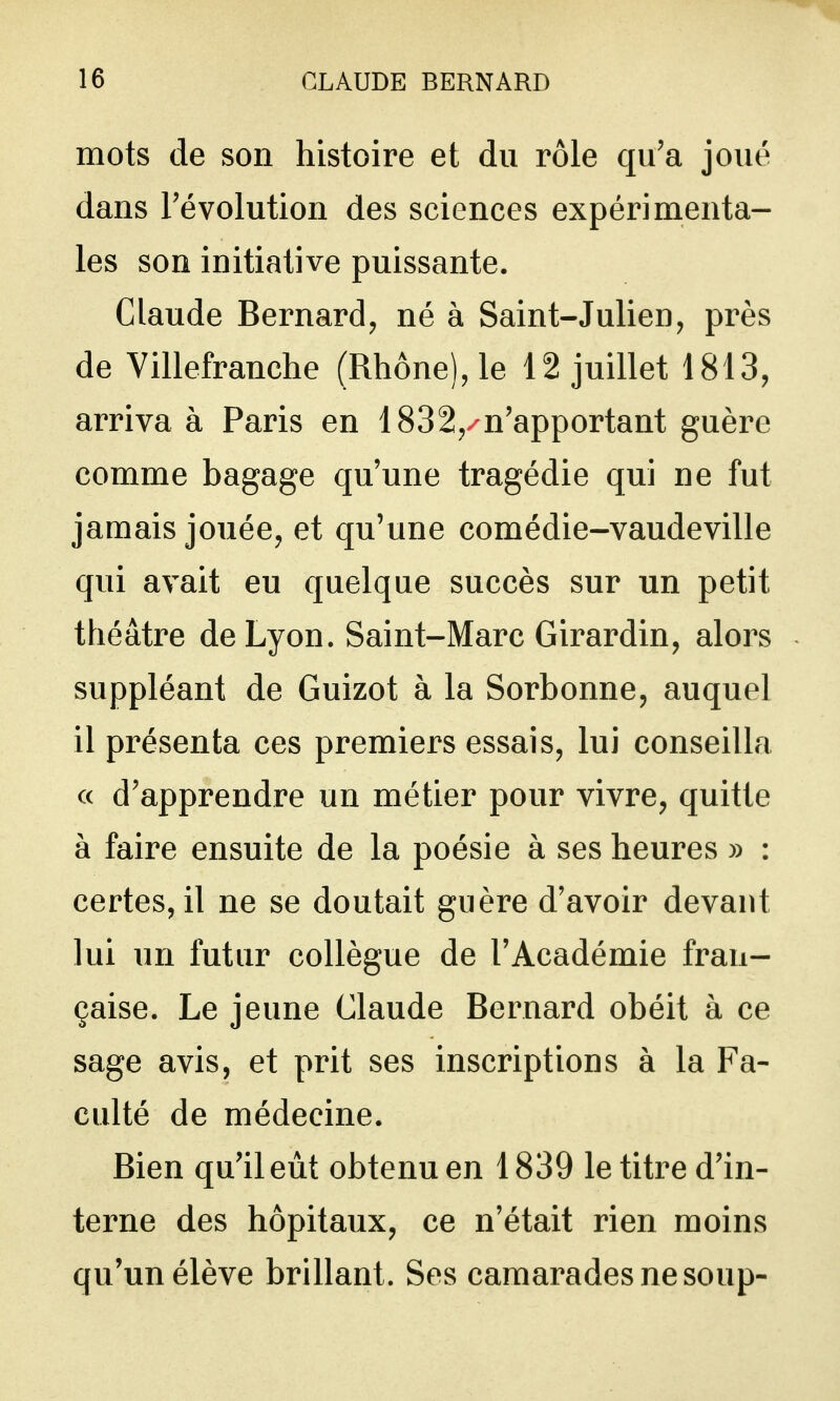 mots de son histoire et du rôle qu'a joué dans révolution des sciences expérimenta- les son initiative puissante. Claude Bernard, né à Saint-Julien, près de Villefranche (Rhône), le 12 juillet 1813, arriva à Paris en 1832,/n'apportant guère comme bagage qu'une tragédie qui ne fut jamais jouée, et qu'une comédie-vaudeville qui avait eu quelque succès sur un petit théâtre de Lyon. Saint-Marc Girardin, alors suppléant de Guizot à la Sorbonne, auquel il présenta ces premiers essais, lui conseilla ce d'apprendre un métier pour vivre, quitte à faire ensuite de la poésie à ses heures » : certes, il ne se doutait guère d'avoir devant lui un futur collègue de l'Académie fran- çaise. Le jeune Claude Bernard obéit à ce sage avis, et prit ses inscriptions à la Fa- culté de médecine. Bien qu'il eût obtenu en 1839 le titre d'in- terne des hôpitaux, ce n'était rien moins qu'un élève brillant. Ses camarades ne soup-