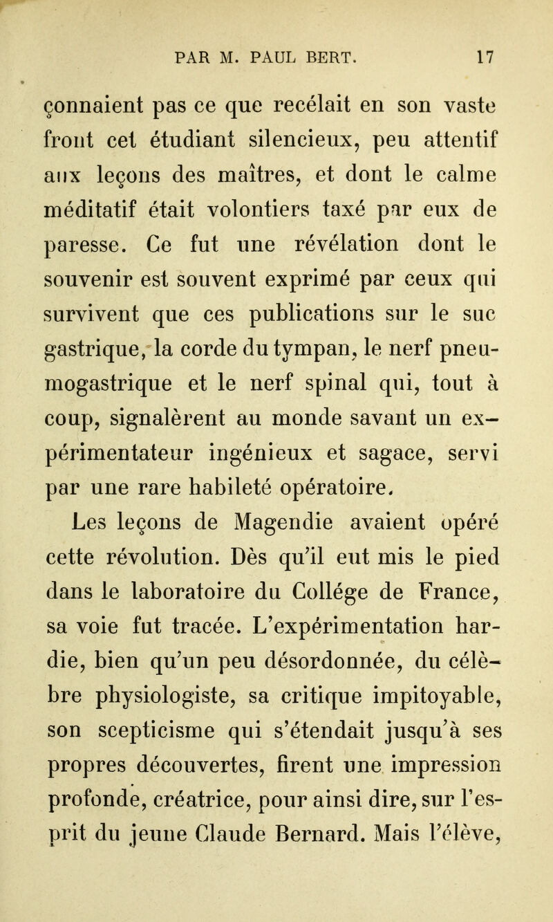 çonnaient pas ce que recelait en son vaste front cet étudiant silencieux, peu attentif aux leçons des maîtres, et dont le calme méditatif était volontiers taxé par eux de paresse. Ce fut une révélation dont le souvenir est souvent exprimé par ceux qui survivent que ces publications sur le suc gastrique, la corde du tympan, le nerf pneu- mogastrique et le nerf spinal qui, tout à coup, signalèrent au monde savant un ex- périmentateur ingénieux et sagace, servi par une rare habileté opératoire. Les leçons de Magendie avaient opéré cette révolution. Dès qu'il eut mis le pied dans le laboratoire du Collège de France, sa voie fut tracée. L'expérimentation har- die, bien qu'un peu désordonnée, du célè* bre physiologiste, sa critique impitoyable, son scepticisme qui s'étendait jusqu'à ses propres découvertes, firent une impression profonde, créatrice, pour ainsi dire, sur l'es- prit du jeune Claude Bernard. Mais l'élève.