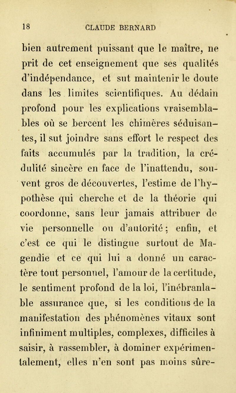 bien autrement puissant que le maître, ne prit de cet enseignement que ses qualités d'indépendance, et sut maintenir le doute dans les limites scientifiques. Au dédain profond pour les explications vraisembla- bles où se bercent les chimères séduisan- tes, il sut joindre sans effort le respect des faits accumulés par la tradition, la cré- dulité sincère en face de l'inattendu, sou- vent gros de découvertes, l'estime de l'hy- pothèse qui cherche et de la théorie qui coordonne, sans leur jamais attribuer de vie personnelle ou d'autorité ; enfin, et c'est ce qui le distingue surtout de Ma- gendie et ce qui lui a donné un carac- tère tout personnel, l'amour de la certitude, le sentiment profond de la loi, l'inébranla- ble assurance que, si les conditions de la manifestation des phénomènes vitaux sont infiniment multiples, complexes, difficiles à saisir, à rassembler, à dominer expérimen- talement, elles n'en sont pas moins sûre-