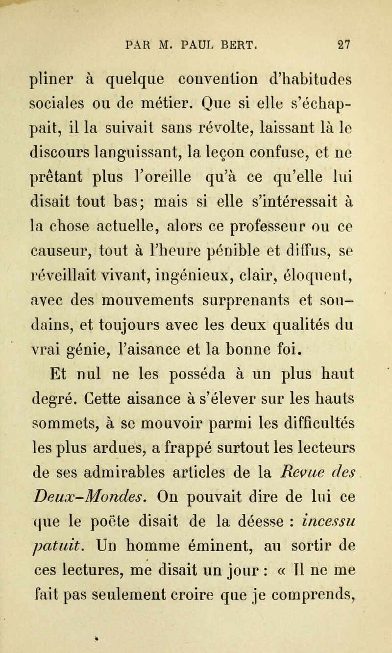 pliner à quelque convention d'habitudes sociales ou de métier. Que si elle s'échap- pait, il la suivait sans révolte, laissant là le discours languissant, la leçon confuse, et ne prêtant plus l'oreille qu'à ce qu'elle lui disait tout bas; mais si elle s'intéressait à la chose actuelle, alors ce professeur ou ce causeur, tout à l'heure pénible et diffus, se réveillait vivant, ingénieux, clair, éloquent, avec des mouvements surprenants et sou- dains, et toujours avec les deux qualités du vrai génie, l'aisance et la bonne foi. Et nul ne les posséda à un plus haut degré. Cette aisance à s'élever sur les hauts sommets, à se mouvoir parmi les difficultés les plus ardues, a frappé surtout les lecteurs de ses admirables articles de la Revue des Deux-Mondes. On pouvait dire de lui ce que le poëte disait de la déesse : incessu patuit. Un homme éminent, au sortir de ces lectures, me disait un jour : « Il ne me fait pas seulement croire que je comprends,