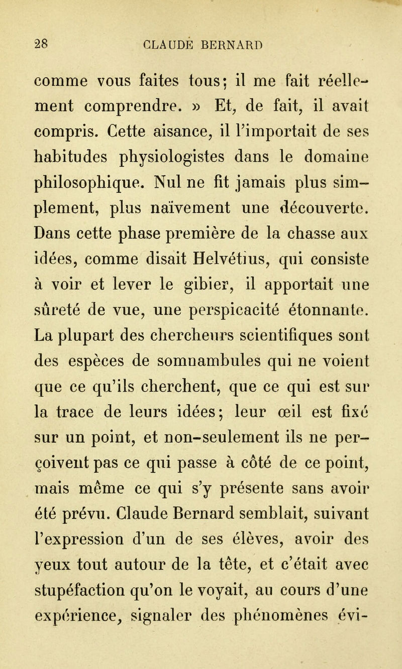 comme vous faites tous; il me fait réelle- ment comprendre. » Et^ de fait, il avait compris. Cette aisance, il Timportait de ses habitudes physiologistes dans le domaine philosophique. Nul ne fit jamais plus sim- plement, plus naïvement une découverte. Dans cette phase première de la chasse aux idées, comme disait Helvétius, qui consiste à voir et lever le gibier, il apportait une sûreté de vue, une perspicacité étonnante. La plupart des chercheurs scientifiques sont des espèces de somnambules qui ne voient que ce qu'ils cherchent, que ce qui est sur la trace de leurs idées; leur œil est fixé sur un point, et non-seulement ils ne per- çoivent pas ce qui passe à côté de ce point, mais même ce qui s'y présente sans avoir été prévu. Claude Bernard semblait, suivant l'expression d'un de ses élèves, avoir des yeux tout autour de la tête, et c'était avec stupéfaction qu'on le voyait, au cours d'une expérience^ signaler des phénomènes évi-