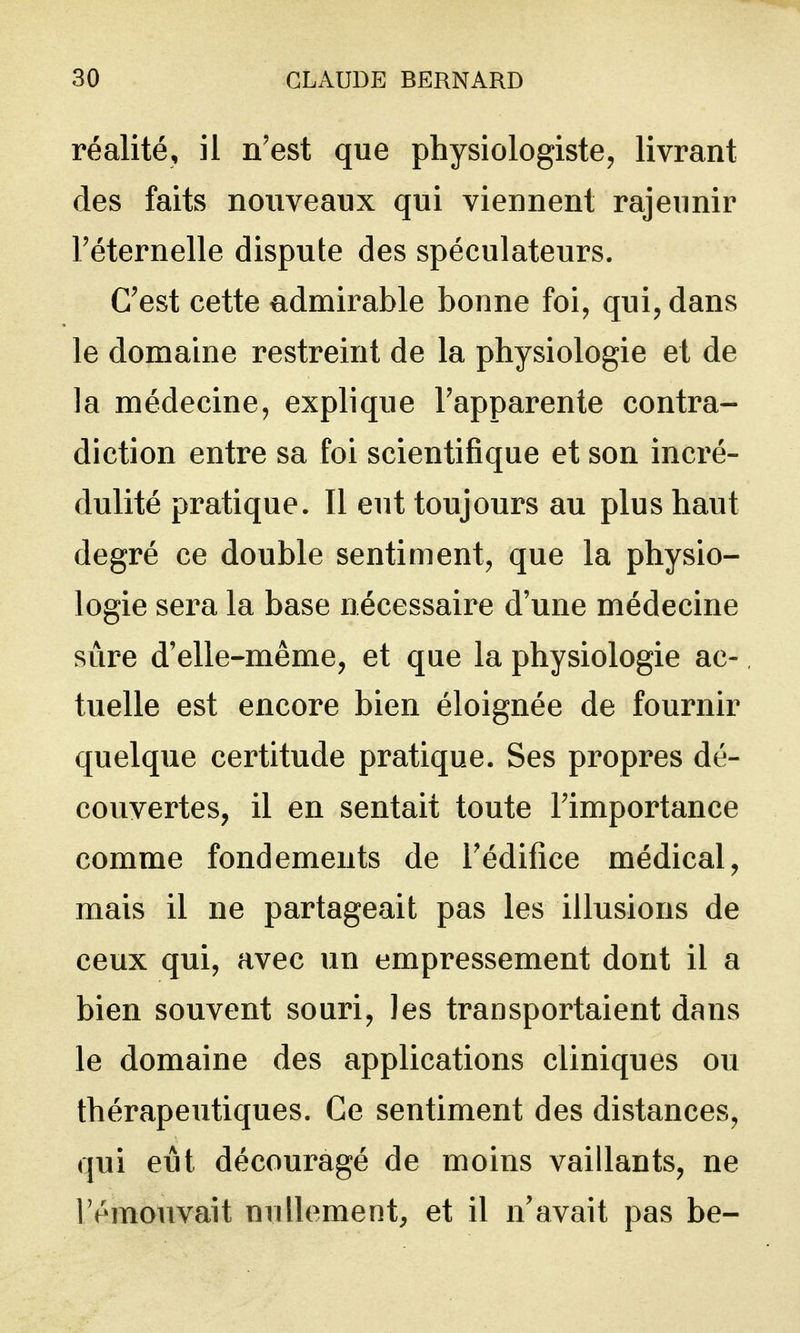 réalité, il n'est que physiologiste^, livrant des faits nouveaux qui viennent rajeunir Téternelle dispute des spéculateurs. C'est cette admirable bonne foi, qui, dans le domaine restreint de la physiologie et de la médecine, explique l'apparente contra- diction entre sa foi scientifique et son incré- dulité pratique. Il eut toujours au plus haut degré ce double sentiment, que la physio- logie sera la base nécessaire d'une médecine sûre d'elle-même, et que la physiologie ac- tuelle est encore bien éloignée de fournir quelque certitude pratique. Ses propres dé- couvertes, il en sentait toute l'importance comme fondements de l'édifice médical, mais il ne partageait pas les illusions de ceux qui, avec un empressement dont il a bien souvent souri, les transportaient dans le domaine des applications cliniques ou thérapeutiques. Ce sentiment des distances, qui eut découragé de moins vaillants, ne lemouvait nullement, et il n'avait pas be-