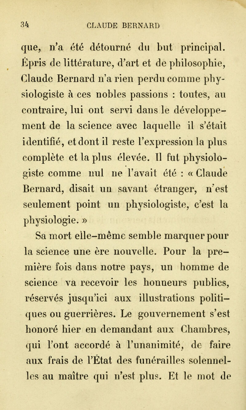 que, n'a été détourné du but principal. Épris de littérature, d'art et de philosophie, Claude Bernard n'a rien perdu comme phy- siologiste à ces nobles passions : toutes, au contraire, lui ont servi dans le développe- ment de la science avec laquelle il s'était identifié, et dont il reste l'expression la plus complète et la plus élevée. Il fut physiolo- giste comme nul ne l'avait été : c< Claude Bernard, disait un savant étranger, n'est seulement point un physiologiste, c'est la physiologie. » Sa mort elle-même semble marquer pour la science une ère nouvelle. Pour la pre- mière fois dans notre pays, un homme de science va recevoir les honneurs publics, réservés jusqu'ici aux illustrations politi- ques ou guerrières. Le gouvernement s'est honoré hier en demandant aux Chambres, qui l'ont accordé à l'unanimité, de faire aux frais de l'État des funérailles solennel- les au maître qui n'est plus. Et le mot de