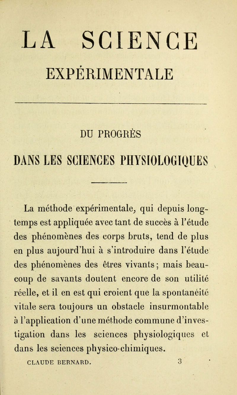 EXPÉRIMENTALE DU PROGRÈS DANS LES SCIENCES PHYSIOLOGIQUES La méthode expérimentale^ qui depuis long- temps est appliquée avec tant de succès à Fétude des phénomènes des corps bruts, tend de plus en plus aujourd'hui à s'introduire dans l'étude des phénomènes des êtres vivants ; mais beau- coup de savants doutent encore de son utilité réelle, et il en est qui croient que la spontanéité vitale sera toujours un obstacle insurmontable à l'application d'une méthode commune d'inves- tigation dans les sciences physiologiques et dans les sciences physico-chimiques. CLAUDE BERNARD, 3