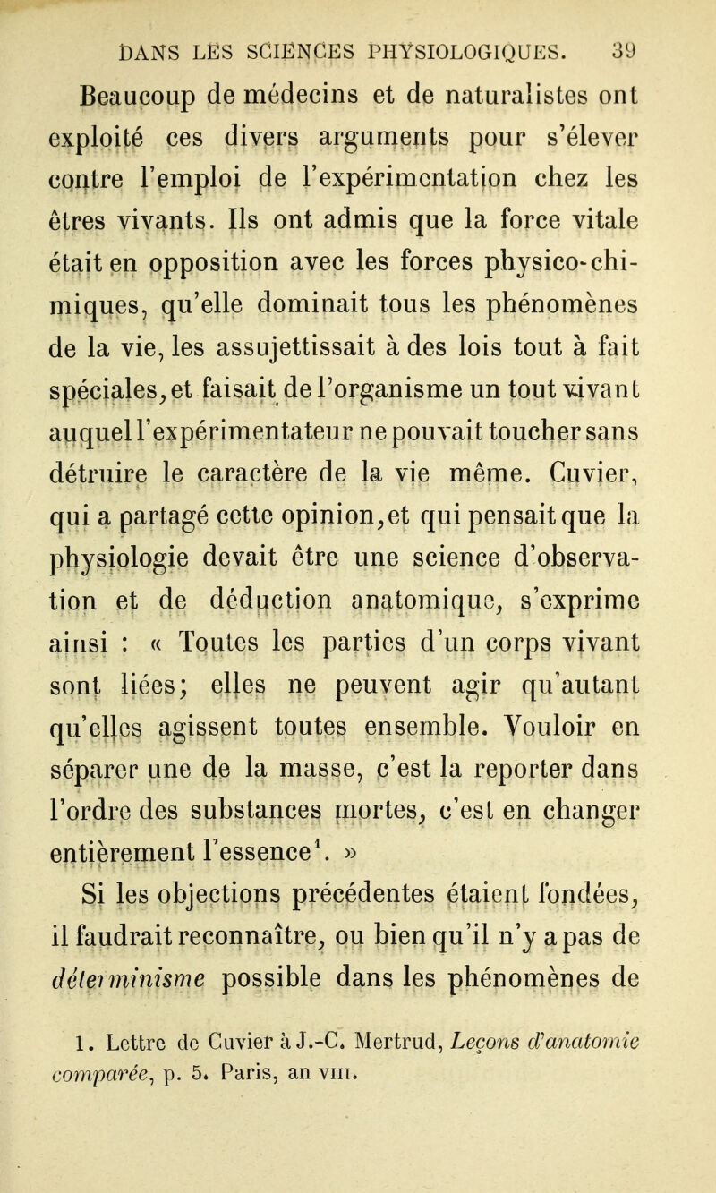 Beaucoup de médecins et de naturalistes ont exploité ces divers arguments pour s'élever contre l'emploi de l'expérimentation chez les êtres vivants. Ils ont admis que la force vitale était en opposition avec les forces physico-chi- miques, qu'elle dominait tous les phénomènes de la vie, les assujettissait à des lois tout à fait spéciales^et faisait de l'organisme un tout vivant auquel l'expérimentateur ne pouvait toucher sans détruire le caractère de la vie même. Cuvier, qui a partagé cette opinion^ et qui pensait que la physiologie devait être une science d'observa- tion et de déduction anatomique^ s'exprime ainsi : <( Toutes les parties d'un corps vivant sont liées; elles ne peuvent agir qu'autant qu'elles agissent toutes ensemble. Vouloir en séparer une de la masse, c'est la reporter dans l'ordre des substances mortes^ c'est en changer entièrement l'essence \ » Si les objections précédentes étaient fondées^ il faudrait reconnaître^ ou bien qu'il n'y a pas de déterminisme possible dans les phénomènes de 1. Lettre de Cuvier à J^-C* Mertrud, Leçons cTanatomie comparée^ p. 5» Paris, an viii*