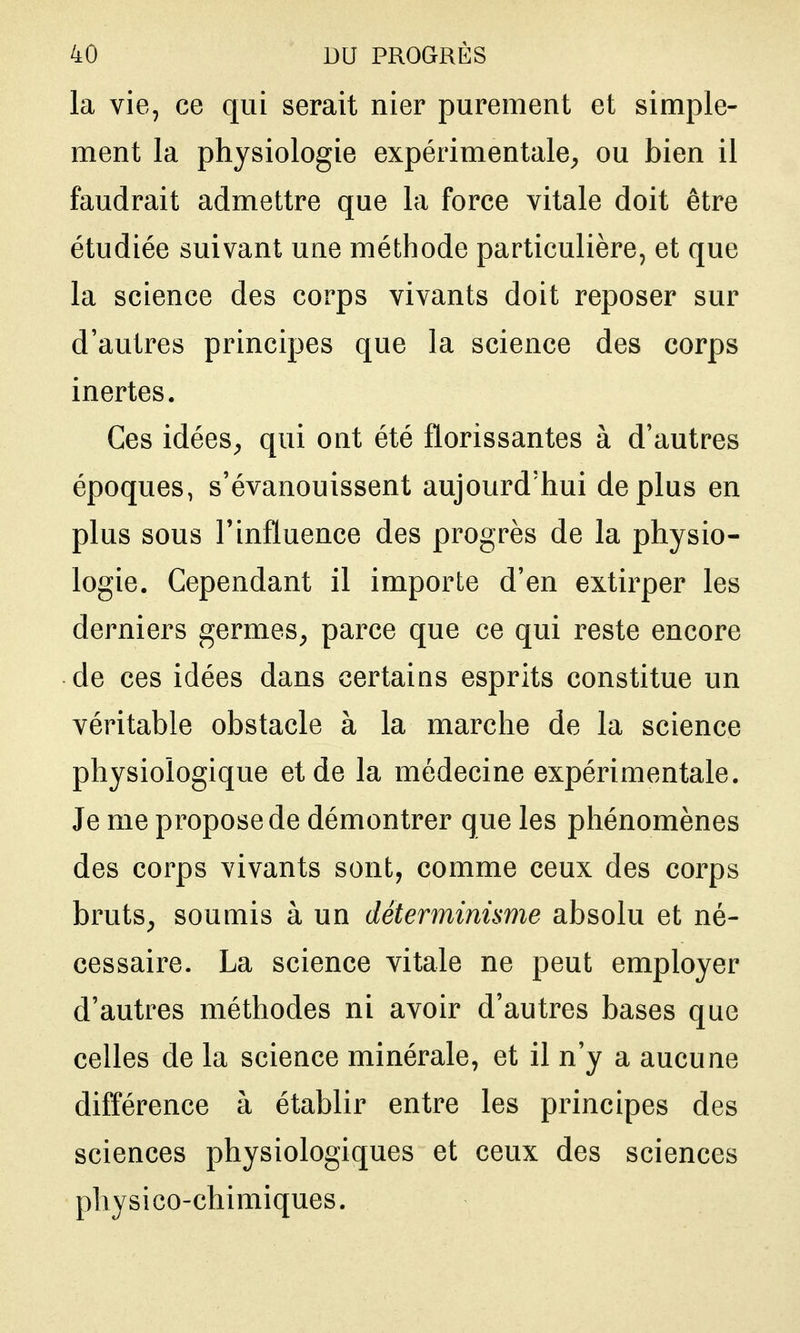la vie, ce qui serait nier purement et simple- ment la physiologie expérimentale^ ou bien il faudrait admettre que la force vitale doit être étudiée suivant une méthode particulière, et que la science des corps vivants doit reposer sur d'autres principes que la science des corps inertes. Ces idées^ qui ont été florissantes à d'autres époques, s'évanouissent aujourd'hui déplus en plus sous l'influence des progrès de la physio- logie. Cependant il importe d'en extirper les derniers germes^ parce que ce qui reste encore de ces idées dans certains esprits constitue un véritable obstacle à la marche de la science physiologique et de la médecine expérimentale. Je me propose de démontrer que les phénomènes des corps vivants sont, comme ceux des corps bruts^ soumis à un déterminisme absolu et né- cessaire. La science vitale ne peut employer d'autres méthodes ni avoir d'autres bases que celles de la science minérale, et il n'y a aucune différence à établir entre les principes des sciences physiologiques et ceux des sciences physico-chimiques.