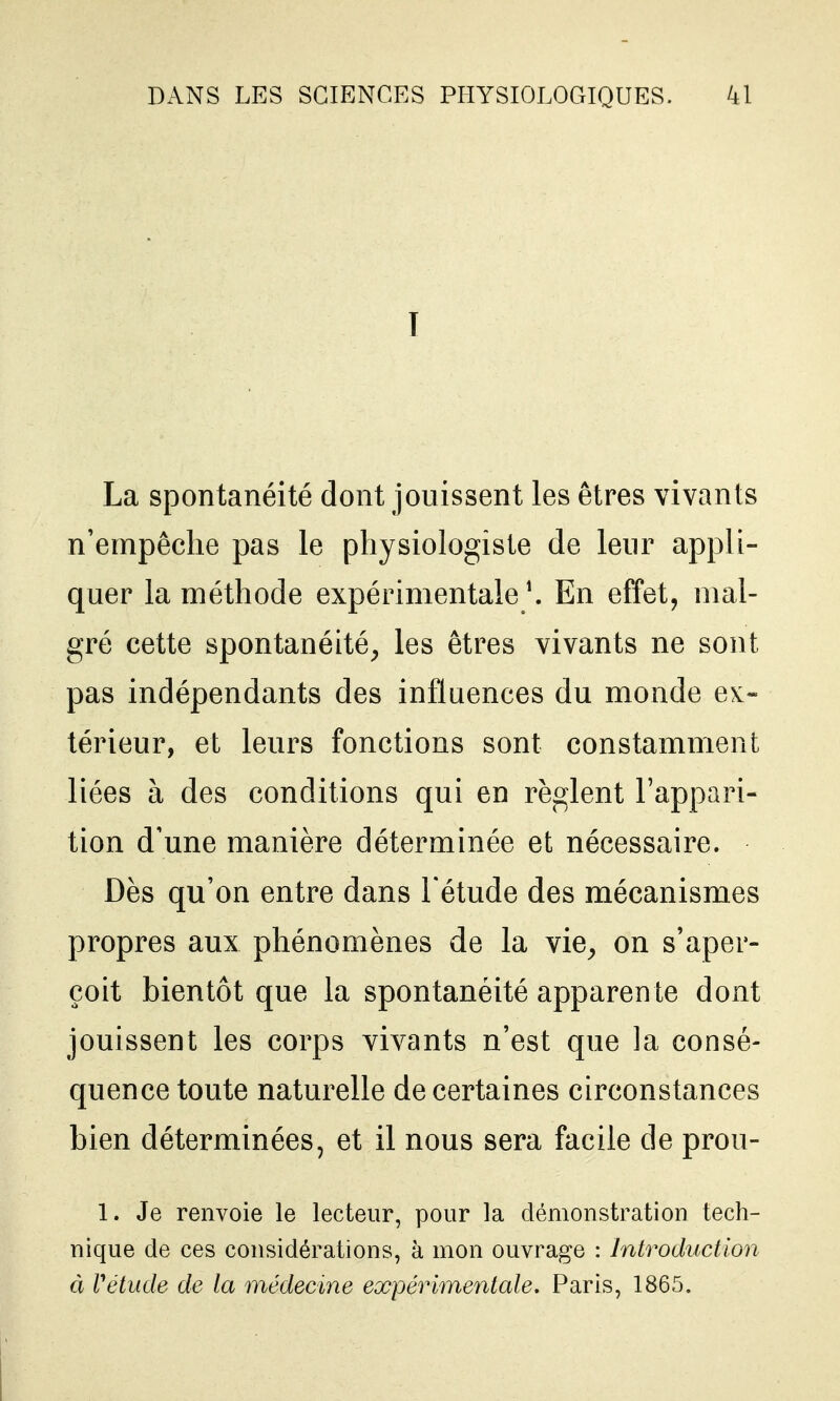 I La spontanéité dont jouissent les êtres vivants n'empêche pas le physiologiste de leur appli- quer la méthode expérimentale ^ En effet, mal- gré cette spontanéité^ les êtres vivants ne sont pas indépendants des influences du monde e^:- térieur, et leurs fonctions sont constamment liées à des conditions qui en règlent l'appari- tion d'une manière déterminée et nécessaire. Dès qu'on entre dans l'étude des mécanismes propres aux phénomènes de la vie^ on s'aper- çoit bientôt que la spontanéité apparente dont jouissent les corps vivants n'est que la consé- quence toute naturelle de certaines circonstances bien déterminées, et il nous sera facile de prou- 1. Je renvoie le lecteur, pour la démonstration tech- nique de ces considérations, à mon ouvrage : Introduction à rétude de la médecine expérimentale. Paris, 1865.