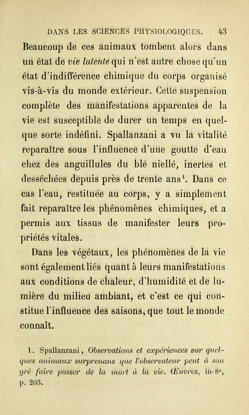 Beaucoup de ces animaux tombent alors dans un état de vie latente qui n'est autre chose qu'un état d'indifférence chimique du corps organisé yis-à-vis du monde extérieur. Cette suspension complète des manifestations apparentes de la vie est susceptible de durer un temps en quel- que sorte indéfini. Spallanzani a vu la vitalité reparaître sous l'influence d'une goutte d'eau chez des anguillules du blé niellé^ inertes et desséchées depuis près de trente ans \ Dans ce cas l'eau^ restituée au corps, y a simplement fait reparaître les phénomènes chimiques^ et a permis aux tissus de manifester leurs pro- priétés vitales. Dans les végétaux^ les phénomènes de là vie sont également liés quant à leurs manifestations aux conditions de chaleur, d'humidité et de lu- mière du milieu ambiant, et c'est ce qui con- stitue l'influence des saisons, que tout le monde connaît. 1. Spallanzani, Observations et expériences sur quel- ques animaux surprenans que Vohservateur peut à son gré faire passer de la mort à la vie. Œuvres, in-S», p. 203,