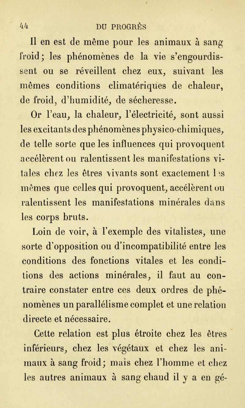 Il en est de même pom^ les animaux à sang froid; les phénomènes de la vie s'engourdis- sent ou se réveillent chez eux^ suivant les mômes conditions climatériques de chaleur, de froid, d'humidité^ de sécheresse. Or l'eau, la chaleur, l'électricité, sont aussi les excitants des phénomènes physico-chimiques, de telle sorte que les influences qui provoquent accélèrent ou ralentissent les manifestations vi- tales chez les êtres vivants sont exactement 1 is mêmes que celles qui provoquent, accélèrent ou ralentissent les manifestations minérales dans les corps bruts. Loin de voir, à l'exemple des vitalistes, une sorte d'opposition ou d'incompatibilité entre les conditions des fonctions vitales et les condi- tions des actions minérales, il faut au con- traire constater entre ces deux ordres de phé- nomènes un parallélisme complet et une relation directe et nécessaire. Cette relation est plus étroite chez les êtres inférieurs, chez les végétaux et chez les ani- maux à sang froid; mais chez l'homme et chez les autres animaux à sang chaud il y a en gé-