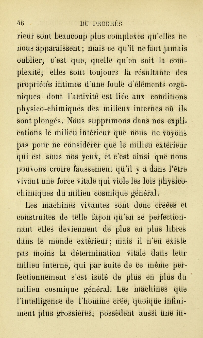 rieur sont beaucoup plus coaiplexës qu'elles ne nous apparaissent; mais ce qu'il ne faut jamais oublier^ c'est que, quelle qu'en soit la com- plexité^ elles sont toujours la résultante des propriétés intimes d'une foule d'éléments orga- niques dont l'activité est liée aux conditions physico-chimiques des milieux internes où ils sont plongés. Nous supprimons dans nos expli- cations le milieu intérieur que nous ne voyons pas pour ne considérer que le milieu extérieur qui est sous nos yeux^ et c'est ainsi que nous pouvons croire faussement qu'il y a dans l'être vivant une force vitale qui viole les lois jihysico* chimiques du milieu cosmique général. Les machines vivantes sont donc créées et construites de telle façon qu'en se perfection- nant elles deviennent de plus en plus libres dans le monde extérieur; mais il n'en existe pas moins la détermination vitale dans leur iïiiiieu interne^ qui par suite de ce même per- fectionnement s'est isolé de plus en plus dli milieu cosmique général. Les machines que l'intelligence de l'homme crée^ quoique itifini- ment plus grossières, possèdent aussi line in-