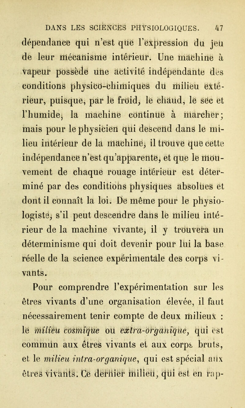 dépendance qui n'est que rex|}ression du jeu de leur mécanisme intérieur. Une machine à vapeur possède une activité indépendante des conditions physico-chimiques du milieu exté- rieur, puisque, par k froid^ le chàud, le sec et l'humide, la machine continue à marcher; mais pour le physicien qui descend dans le mi- lieu intérieur de la machine^ il trouve que cette indépendance n'est qu'apparente, et que le riiou- vement de chaque rouage intérieur est déter- miné par des conditions physiques absolties et dont il connaît la loi. De même pour le physio- logiste^ s'il peut descendre dans le milieu inté- rieur de la machine vivante^ il y trouvera un déterminisme qui doit devenir pour lui la base réelle de la science expérimentale des corps vi- vants. Pour comprendre l'expérimentation sur les êtres vivants d'une organisation élevée, il faut nécessairement tenir compte de deux milieux : le milieu cosmique ou extra-organique^ qui est commun aux êtres vivants et aux corp^ bruts, et le milieu intra-organique^ qui est spécial aux êtres vivants. Ce dernier milieu^ qui est en rap-