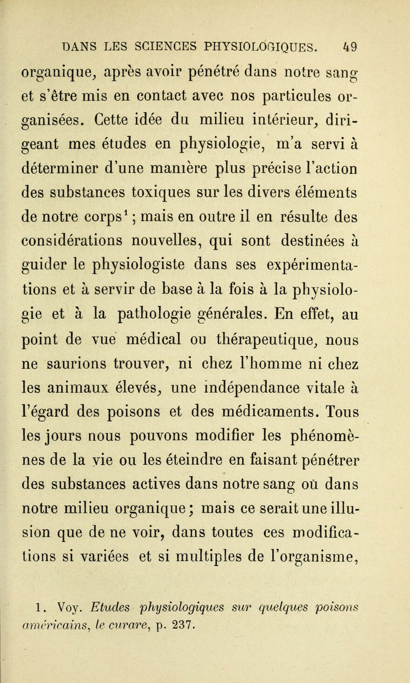 organique^ après avoir pénétré dans notre sang et s'être mis en contact avec nos particules or- ganisées. Cette idée du milieu intérieur^ diri- geant mes études en physiologie, m'a servi à déterminer d'une manière plus précise l'action des substances toxiques sur les divers éléments de notre corps* ; mais en outre il en résulte des considérations nouvelles, qui sont destinées à guider le physiologiste dans ses expérimenta- tions et à servir de base à la fois à la physiolo- gie et à la pathologie générales. En effet, au point de vue médical ou thérapeutique^ nous ne saurions trouver, ni chez l'homme ni chez les animaux élevés, une mdépendance vitale à l'égard des poisons et des médicaments. Tous les jours nous pouvons modifier les phénomè- nes de la vie ou les éteindre en faisant pénétrer des substances actives dans notre sang où dans notre milieu organique; mais ce serait une illu- sion que de ne voir, dans toutes ces modifica- tions si variées et si multiples de l'organisme, 1. Voy. Etudes physiologiques sur quelques poisons am/nncains^ le curare^ p. 237.