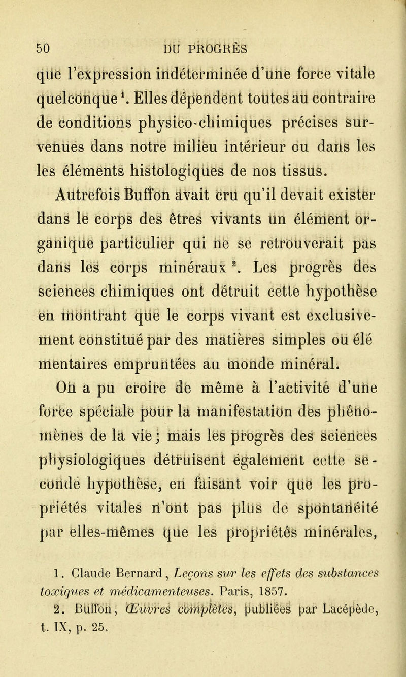 que Texpression indéterminée d'une force vitale quelconque Elles dépendent toutes au contraire de conditions physico-chimiques précises sur- venues dans notre milieu intérieur ou dans les les éléments histologiques de nos tissus. Autrefois Buffon avait cru qu'il devait exister dans le corps des êtres vivants iin élément or- ganique particulier qui ne se retrouverait pas dans les corps minéraux ^ Les progrès des sciences chimiques ont détruit cette hypothèse en rnontrant que le corps vivant est exclusive- ment constitué par des matières simples oU élé mentaires empruntées au monde minéral. Oh a pu croire de même à l'activité d'une forbe spéciale pour la manifestation des phéno- mènes de la vie ; mais les progrès des sciences physiologiques détruisent également cette se- conde hypothèse^ en faisant voir que les pro- priétés vitales n'ont pas plus de spontanéité par elles-mêmes que les propriétés minérales, 1. Claude Bernard , Leçons sur les effets des substances toxiques et médicamenteuses. Paris, 1857. 2. BiiiTon, Œuvres complètes^ publiées par Lacépède, t. IX, p. 25.