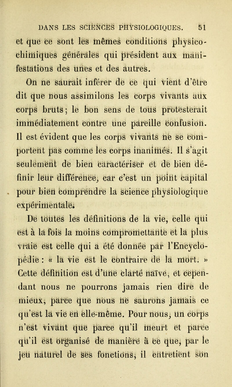 et que ce sont les mêmes condilions physico- chimiques générales qui président aux mani- festations des unes et des autres. On ne saurait inférer de ce qui vient d'être dit que nous assimilons les corps vivants aux corps bruts; le bon sens de tous protesterait immédiatement contre une pareille confusion. Il est évident que les corps vivants ne se com- portent pas comme les corps inanimés. Il s'agit seulement de bien caractériser et de bien dé- finir leur différence^ car c'est un pditit capital pour bien comprendre la science physiologique expérimentale. De toutes les définitions de la vie, celle qui est à la fois la moins compromettante et la plus vraie est celle qui a été donnée par l'Encyclo- pédie : « la vie est le contraire de la mort. » Cette défltiition est d'une clarté naïve, et cepen- dant nous ne pourrons jamais rien dire de mieux, parce que nous ne saurons jamais ce qu'est la vie eri elle-même. Pour nous^ Un corps n'est vivant que parce qu'il meurt et parce qu'il est organisé de manière à ce que, par le jeu naturel de ses fonctions, il entretient son