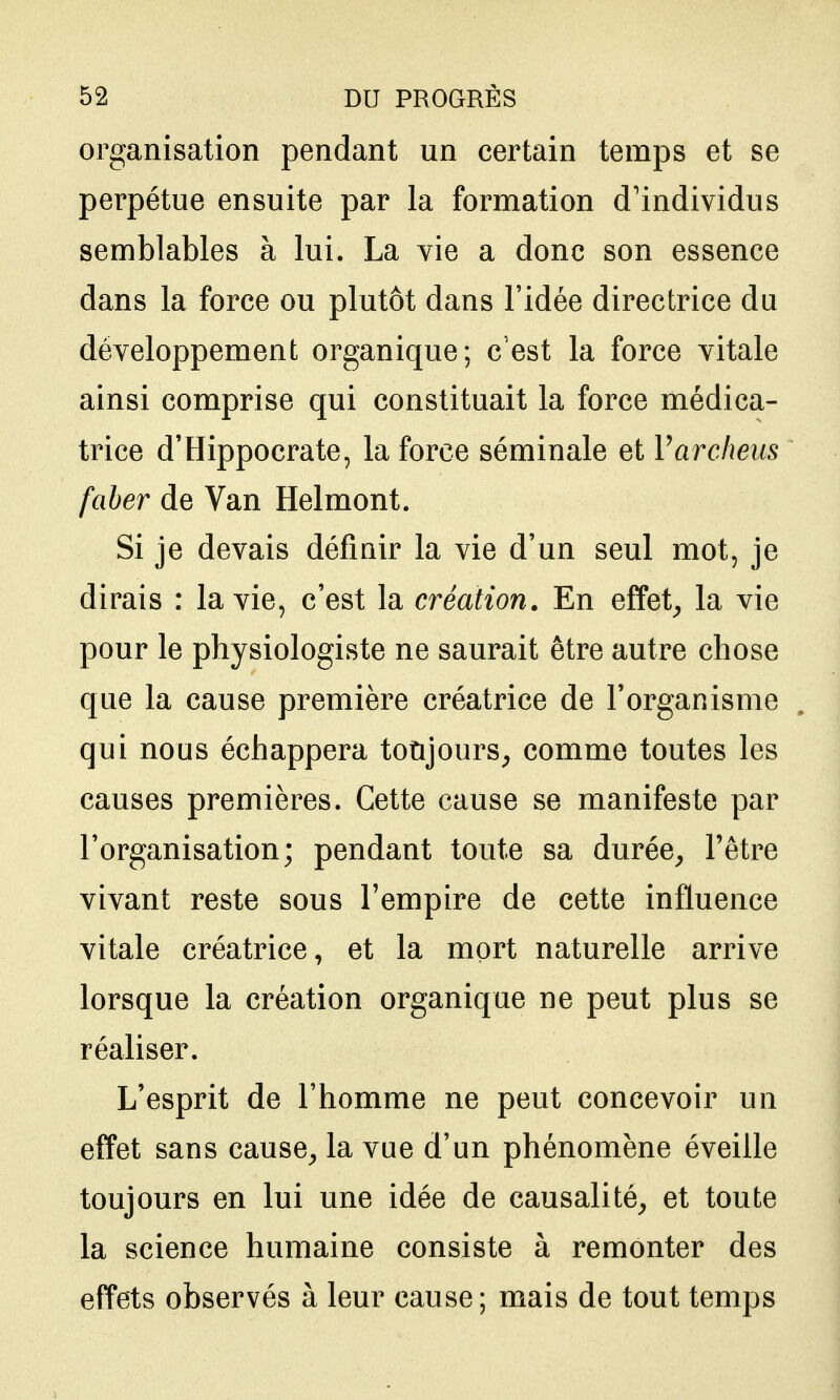 organisation pendant un certain temps et se perpétue ensuite par la formation d'individus semblables à lui. La vie a donc son essence dans la force ou plutôt dans l'idée directrice du développement organique; c'est la force vitale ainsi comprise qui constituait la force médica- trice d'Hippocrate, la force séminale et Varclwus faher de Van Helmont. Si je devais définir la vie d'un seul mot, je dirais : la vie, c'est la création. En effet^ la vie pour le physiologiste ne saurait être autre chose que la cause première créatrice de l'organisme qui nous échappera toùjours^ comme toutes les causes premières. Cette cause se manifeste par l'organisation; pendant toute sa durée^ l'être vivant reste sous l'empire de cette influence vitale créatrice, et la mort naturelle arrive lorsque la création organique ne peut plus se réaliser. L'esprit de l'homme ne peut concevoir un effet sans cause, la vue d'un phénomène éveille toujours en lui une idée de causalité, et toute la science humaine consiste à remonter des effets observés à leur cause ; mais de tout temps