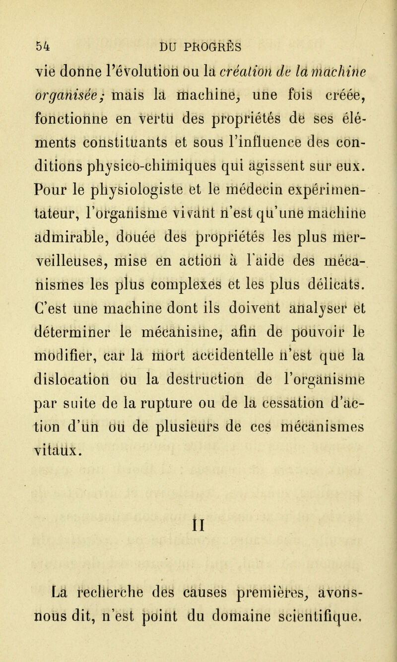 vie donne l'évolution ou la création de la machine organisée; mais la machine^ une fois créée, fonctionne en vertu des propriétés de ses élé- ments constituants et sous l'influence des con- ditions physico-chimiques qui agissent sur eux. Pour le physiologiste et le médecin expérimen- tateur, l'organisme vivant n'est qu'une machine admirable, douée des propriétés les plus mer- veilleuses, mise en action à Taide des méca- nismes les plus complexes et les plus délicats. C'est une machine dont ils doivent analyser et déterminer le mécanisme, afin de pouvoir le modifier, car la mort accidentelle n'est que la dislocation ou la destruction de l'organisme par suite de la rupture ou de la cessation d'ac- tion d'un ou de plusieurs de ces mécanismes vitaux. Il La recherche des causes premières^ avons- nous dit, n'est point du domaine scientifique.