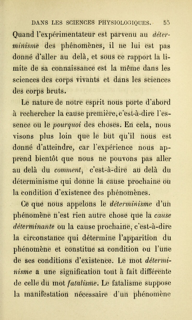 Quand rexpérimentateur est parvenu au déter- minisme des phénomènes^ il ne lui est pas donné d'aller au delà^ et sous ce rapport la li- mite de sa connaissance est la même dans les sciences des corps vivants et dans les sciences des corps bruts. • Le nature de notre esprit nous porte d'abord à rechercher la cause première, c'est-à-dire l'es- sence ou le pourquoi des choses. En cela, nous visons plus loin que le but qu'il nous est donné d'atteindre^ car l'expérience nous ap- prend bientôt que nous ne pouvons pas aller au delà du comment^ c'est-à-dire au delà du déterminisme qui donne la cause prochaine ou la condition d'existence des phénomènes. Ce que nous appelons le déterminisme d'uii phénomène n'est rien autre chose que la cause déterminante ou la cause prochaine, c'est-à-dire la circonstance qui détermine l'apparition du phénomène et constitue sa condition ou Tune de ses conditions d'existence. Le mot détermi- 7iisme a une signification tout à fait différente de celle dii mot fatalisme. Le fatalisme suppose la manifestation nécessaire d'un phénomène