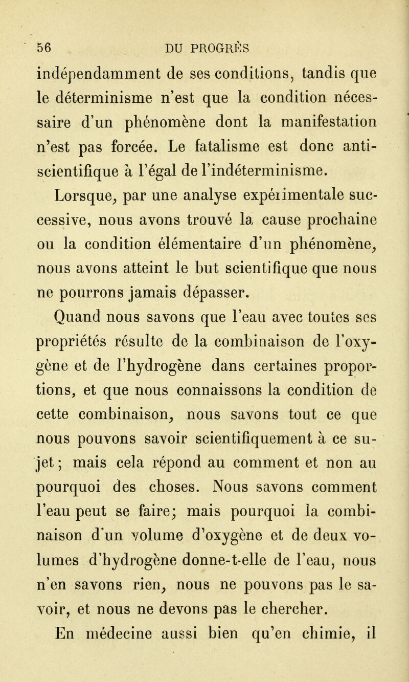 indépendamment de ses conditions, tandis que le déterminisme n'est que la condition néces- saire d'un phénomène dont la manifestation n'est pas forcée. Le fatalisme est donc anti- scientifique à l'égal de l'indéterminisme. Lorsque^ par une analyse expéiimentale suc- cessive, nous avons trouvé la cause prochaine ou la condition élémentaire d'un phénomène^ nous avons atteint le but scientifique que nous ne pourrons jamais dépasser. Quand nous savons que l'eau avec toutes ses propriétés résulte de la combinaison de l'oxy- gène et de l'hydrogène dans certaines propor- tions, et que nous connaissons la condition de celte combinaison^ nous savons tout ce que nous pouvons savoir scientifiquement à ce su- jet ; mais cela répond au comment et non au pourquoi des choses. Nous savons comment l'eau peut se faire; mais pourquoi la combi- naison d'un volume d'oxygène et de deux vo- lumes d'hydrogène donne-t-elle de l'eau, nous n'en savons rien^ nous ne pouvons pas le sa- voir, et nous ne devons pas le chercher. En médecine aussi bien qu'en chimie, il