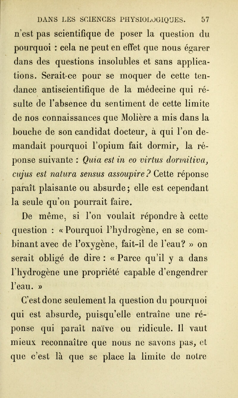 n'est pas scientifique de poser la question du pourquoi : cela ne peut en effet que nous égarer dans des questions insolubles et sans applica- tions. Serait-ce pour se moquer de cette ten- dance antiscientifique de la médecine qui ré- sulte de l'absence du sentiment de cette limite de nos connaissances que Molière a mis dans la bouche de son candidat docteur^ à qui l'on de- mandait pourquoi l'opium fait dormir, la ré- ponse suivante : Quia est in eo virtus dorviitiva, cujus est natura sensus assoupire ? Cette réponse paraît plaisante ou absurde; elle est cependant la seule qu'on pourrait faire. De même, si l'on voulait répondre à cette question : « Pourquoi l'hydrogène, en se com- binant avec de l'oxygène, fait-il de l'eau? » on serait obligé de dire : « Parce qu'il y a dans l'hydrogène une propriété capable d'engendrer l'eau. » C'est donc seulement la question du pourquoi qui est absurde, puisqu'elle entraîne une ré- ponse qui paraît naïve ou ridicule. Il vaut mieux reconnaître que nous ne savons pas, et que c'est là que se place la limite de notre