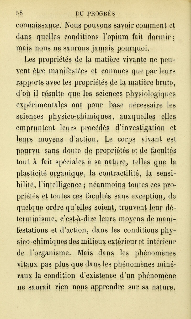 connaissance. Nous pouvons savoir comment et dans quelles conditions l'opium fait dormir ; mais lious ne saurons jamais pourquoi. Les propriétés de la matière vivante ne peu- vent être manifestées et connues que par leurs rapports avec les propriétés de la matière brute, d'où il résulte que les sciences physiologiques expérimentales ont pour base nécessaire les sciences physico-chimiques^ auxquelles elles empruntent leurs procédés d'investigation et leurs moyens d'action. Le corps vivant est ppurvu sans doute de propriétés et de facultés tout à fait spéciales à sa nature^ telles que la plasticité organique, la contractilité^ la sensi- bilité, l'intelligence; néanmoins toutes ces pro- priétés et toutes ces facultés sans exception^, de quelque ordre qu'elles soient^ trouvent leur dé- terminisme, c'est-à-dire leurs moyens de mani- festations et d'action^ dans les conditions phy- sico-chimiques des milieux extérieur et intérieur de Torganisme. Mais dans les phénomènes vitaux pas plus que dans les phénomènes miné- raux la condition d'existence d'un phénomène ne saurait rien nous apprendre sur sa nature.
