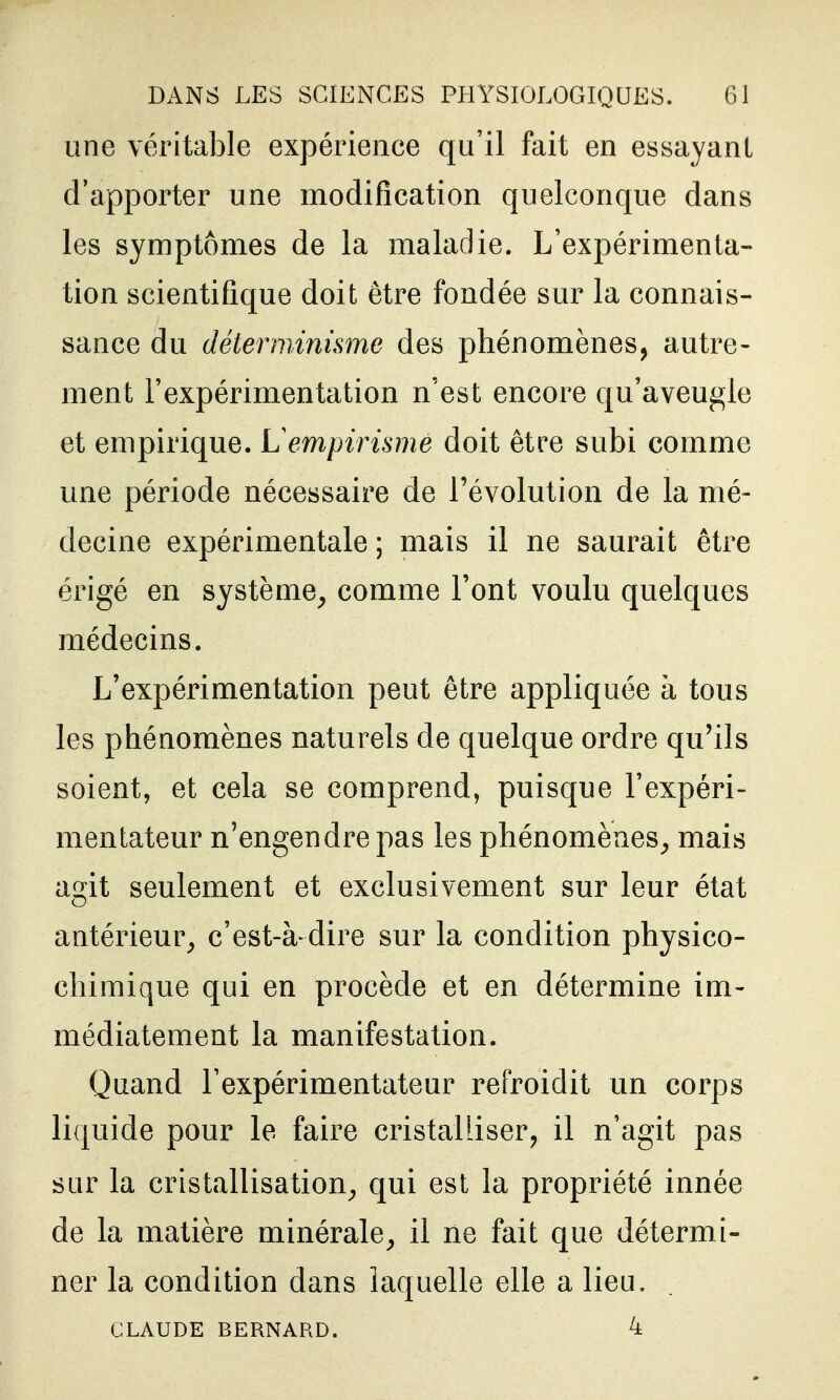 une véritable expérience qu'il fait en essayant d'apporter une modification quelconque dans les symptômes de la maladie. L'expérimenta- tion scientifique doit être fondée sur la connais- sance du déterminisme des phénomènes, autre- ment l'expérimentation n'est encore qu'aveugle et empirique. Lempirisme doit être subi comme une période nécessaire de l'évolution de la mé- decine expérimentale ; mais il ne saurait être érigé en système^ comme Font voulu quelques médecins. L'expérimentation peut être appliquée à tous les phénomènes naturels de quelque ordre qu'ils soient, et cela se comprend, puisque l'expéri- mentateur n'engendre pas les phénomènes^ mais agit seulement et exclusivement sur leur état antérieur^ c'est-à dire sur la condition physico- chimique qui en procède et en détermine im- médiatement la manifestation. Quand l'expérimentateur refroidit un corps liquide pour le faire cristalliser, il n'agit pas sur la cristallisation^ qui est la propriété innée de la matière minérale^ il ne fait que détermi- ner la condition dans laquelle elle a lieu. CLAUDE BERNARD. 4