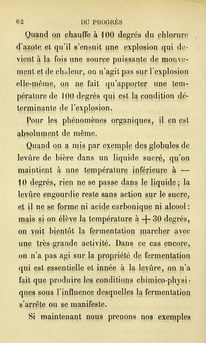 Quand on phanffe à 100 degrés du chlorure d'azote et qu'il s'ensuit une explosion qui de- vient à la fois une source puissante de mouve- ment et de chaleur^ on n^agit pas sur l'explosion elle-même, on ne fait qu'apporter une tem- pérature de 100 degrés qui est la condition dé- terminante de l'explosion. Pour les phénomènes organiques, il en est absolument de même. Quand on a mis par exemple des globules de levùre de bière dans un liquide sucré, qu'on maintient à une température inférieure à — 10 degrés, rien ne se passe dans le liquide; la levijfre engourdie reste sans action sur le sucre, et il ne se forme ni acide carbonique ni alcool : mais si on élève la température à -[- 30 degrés, on voit bientôt la fermentation marcher avec une très-grande activité. Dans ce cas encore, on n'a pas agi sur la propriété de fermentation qui est essentielle et innée à la levure, on n'a fait que produire les conditions chimico-physi- ques sous l'influence desquelles la fermentation s'arrête ou se manifeste. Si maintenant nous prenons nos exemples