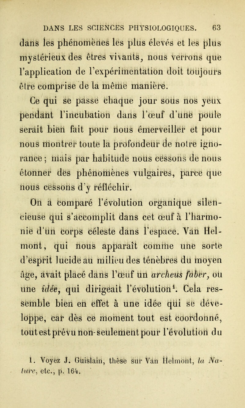 dàiis les phénomèties les plus élevés et les plus mystérieux des êtres vivants^ nous verrons que l'application de Texpérimentation doit toujours être comprise de la même manière. Ce qui se passe chaque jour sous nos yeux pendant l'incubation dans l'œuf d'une poule serait bien fait pour rious émerveiller et pour nous montrer toute la profondeur de notre igno- rance ; mais par habitude nous cessons de nous étonner des phénomènes vulgaires, parce que nous cessons d'y réfléchir. On a Comparé l'évolution organique silen- cieuse qui s'accomplit dans cet œuf à l'harmo- nie d'un corps céleste dans l'espace. Van Hel- mont, qui nous apparaît comme une sorte d'esprit lucide au milieu des ténèbres du moyeu âge, avait placé dans Pœuf un archeus faber^ ou une idée^ qui dirigeait l'évolution ^ Cela res- semble bien en effet à une idée qui se déve- loppe, cal* dès ce moment tout est coordonné, tout est prévu non-seulement pour l'évolution du I. Voyez J. Giiislain, thèse sur Van tîelmont, la Na- ture, etc., p. 164.