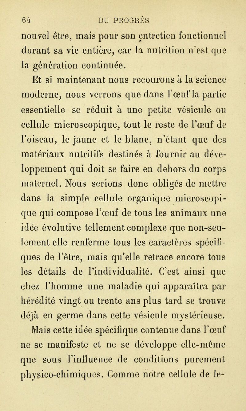 nouvel être, mais pour son entretien fonctionnel durant sa vie entière, car la nutrition n'est que la génération continuée. Et si maintenant nous recourons à la science moderne^ nous verrons que dans l'œuf la partie essentielle se réduit à une petite vésicule ou cellule microscopique, tout le reste de Toeuf de l'oiseau, le jaune et le blanc, n'étant que des matériaux nutritifs destinés à fournir au déve- loppement qui doit se faire en dehors du corps maternel. Nous serions donc obligés de mettre dans la simple cellule organique microscopi- que qui compose Fœuf de tous les animaux une idée évolutive tellement complexe que non-seu- lement elle renferme tous les caractères spécifi- ques de l'être, mais qu'elle retrace encore tous les détails de l'individualité. C'est ainsi que chez l'homme une maladie qui apparaîtra par hérédité vingt ou trente ans plus tard se trouve déjà en germe dans cette vésicule mystérieuse. Mais cette idée spécifique contenue dans l'œuf ne se manifeste et ne se développe elle-même que sous l'influence de conditions purement physico-chimiques. Comme notre cellule de le-