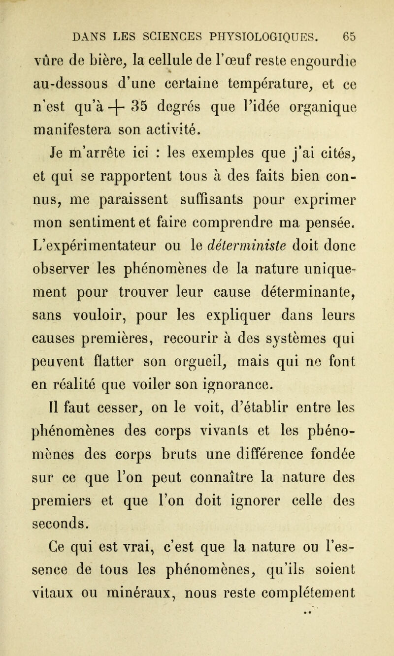 vûre de bière^ la cellule de l'œuf reste engourdie au-dessous d'une certaine température^ et ce n'est qu'à-f-35 degrés que l'idée organique manifestera son activité. Je m'arrête ici : les exerq.ples que j'ai cités, et qui se rapportent tous à des faits bien con- nus, me paraissent suffisants pour exprimer mon sentiment et faire comprendre ma pensée. L'expérimentateur ou le déterministe doit donc observer les phénomènes de la nature unique- ment pour trouver leur cause déterminante, sans vouloir, pour les expliquer dans leurs causes premières, recourir à des systèmes qui peuvent flatter son orgueil, mais qui ne font en réalité que voiler son ignorance. Il faut cesser, on le voit, d'établir entre les phénomènes des corps vivants et les phéno- mènes des corps bruts une diff*érence fondée sur ce que l'on peut connaître la nature des premiers et que l'on doit ignorer celle des seconds. Ce qui est vrai, c'est que la nature ou l'es- sence de tous les phénomènes, qu'ils soient vitaux ou minéraux, nous reste complètement
