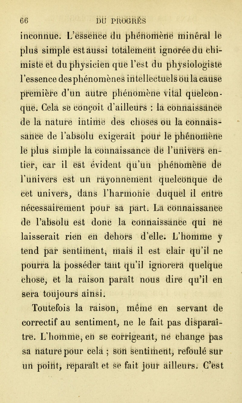 inconnue. L'esseiice du phénomène minéral le plus simple est aussi totalement ignorée du chi- miste et du physicien que Test du physiologiste l'essence desphénomènes intellectuels ou la cause première d'un autre phénomène vital quelcon- que. Cela se conçoit d'ailleurs : la connaissance de la nature intime des choses ou la connais- sance de l'absolu exigerait pour le phénomène le plus simple la connaissance de l'univers en- tier, car il est évident qu'un phénomène de l'univers est un rayonnement quelconque de cet univers, dans l'harmonie duquel il entre nécessairement pour sa part. La connaissance de l'absolu est donc la connaissance qui ne laisserait rien en dehors d'elle. L'homme y tend par sentiment, mais il est clair qu'il ne pourra la posséder tant qu'il ignorera quelque chose, et la raison paraît nous dire qu'il en sera toujours ainsi. Toutefois la raison, même en servant de correctif au sentiment, ne le fait pas disparaî- tre. L'homme, en se corrigeant, ne change pas sa nature pour cela ; son sentiment, refoulé sur un point, reparaît et se fait jour ailleurs. C'est