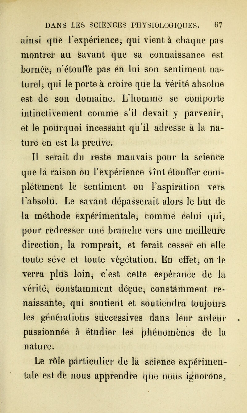 ainsi que Texpérience, qui vient à chaque pas montrer au savant que sa connaissance est bornée, n'étouffe pas en lui son sentiment na-^ turel, qui le porte à croire que la vérité absolue est de son domaine. L'homme se comporte intinctivement comme s'il devait y parvenir, et le pourquoi incessant qu'il adresse à la na- ture en est la preuve. Il serait du reste mauvais pour la science que la raison ou l'expérience vînt étouffer com- plètement le sentiment ou l'aspiration vers l'absolu. Le savant dépasserait alors le but de la méthode expérimentale^ comme celui qui, pour redresser une branche vers une meilleure direction^ la romprait^ et ferait cesset* eti elle toute séve et toute végétation. En effet^ on le verra plus loin, c'est cette espérance de la vérité, constamment déçue, constamment re- naissante, qui soutient et soutiendra toujours les génératioris successives dans leur ardeur passionnée à étudier les phénomènes de la nature. Le rôle particulier de la science expérimen- tale est de nous apprendre que nous ignorons,