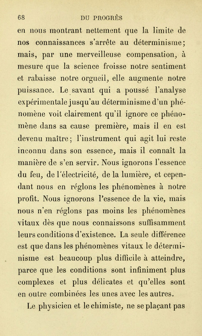 en nous montrant nettement que la limite de nos connaissances s'arrête au déterminisme; mais, par une merveilleuse compensation^ à mesure que la science froisse notre sentiment et rabaisse notre orgueil^, elle augmente notre puissance. Le savant qui a poussé l'analyse expérimentale jusqu'au déterminisme d'un phé- nomène voit clairement qu'il ignore ce phéno- mène dans sa cause première^ mais il en est devenu maître ; l'instrument qui agit lui reste inconnu dans son essence^ mais il connaît la manière de s'en servir. Nous ignorons l'essence du feu, de l'électricité, de la lumière, et cepen- dant nous en réglons les phénomènes à notre profit. Nous ignorons l'essence de la vie, mais nous n'en réglons pas moins les phénomènes vitaux dès que nous connaisisons suffisamment leurs conditions d'existence. La seule différence est que dans les phénomènes vitaux le détermi- nisme est beaucoup plus difficile à atteindre, parce que les conditions sont infiniment plus complexes et plus délicates et qu'elles sont en outre combinées les unes avec les autres. Le physicien et le chimiste, ne se plaçant pas