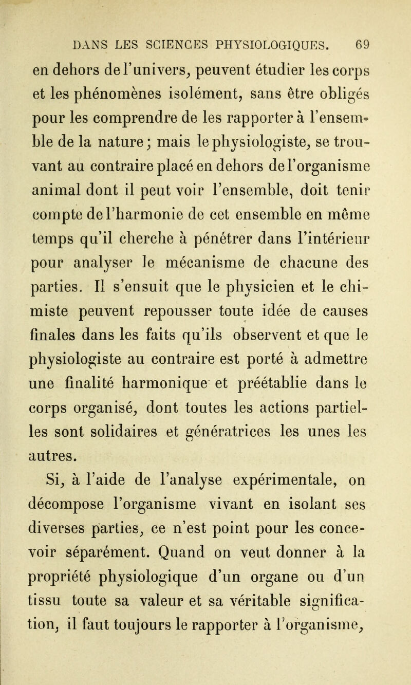 en dehors de l'univers^ peuvent étudier les corps et les phénomènes isolément, sans être obligés pour les comprendre de les rapporter à l'ensem- ble de la nature; mais le physiologiste^ se trou- vant au contraire placé en dehors de l'organisme animal dont il peut voir l'ensemble, doit tenir compte de l'harmonie de cet ensemble en même temps qu'il cherche à pénétrer dans Fintérieiir pour analyser le mécanisme de chacune des parties. Il s'ensuit que le physicien et le chi- miste peuvent repousser toute idée de causes finales dans les faits qu'ils observent et que le physiologiste au contraire est porté à admettre une finalité harmonique et préétablie dans le corps organisé^ dont toutes les actions partiel- les sont solidaires et génératrices les unes les autres. Si^ à l'aide de l'analyse expérimentale, on décompose l'organisme vivant en isolant ses diverses parties^ ce n'est point pour les conce- voir séparément. Quand on veut donner à la propriété physiologique d'un organe ou d'un tissu toute sa valeur et sa véritable significa- tioUj il faut toujours le rapporter à l'organisme^