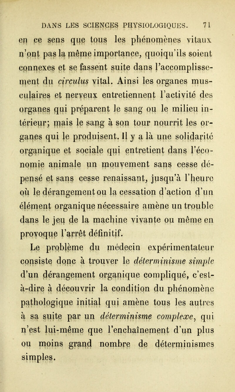 en ce sens que tous les ptiénomènes vitaux n'ont pas la même importance^ quoiqu'ils soient connexes et se fassent suite dans l'accomplisse- ment du circulus vital. Ainsi les organes mus- culaires et nerveux entretiennent l'activité des organes qui préparent Je sang ou le milieu in- térieur; rnais le sapg à son tour nourrit les or- ganes qui le produisent. Il y a là une solidarité organique et sociale qui entretient dans l'éco- nomie animale un mouvement sans cesse dé- pensé et sans cesse renaissant^ jusqu'à l'heure où le dérangement ou la cessation d'action d'un élément organique nécessaire amène un trouble dans le jeu de la machine vivante ou même en provoque l'arrêt définitif. Le problème du médecin expérimentateur consiste donc à trouver le déterminisme simple d'un dérangement organique compliqué, c'est- à-dire à découvrir la condition du phénomène pathologique initial qui amène tous les autres à sa suite par un déterminisme complexe^ qui n'est lui-même que l'enchaînement d'un plus ou moins grand nombre de déterminismes simples.
