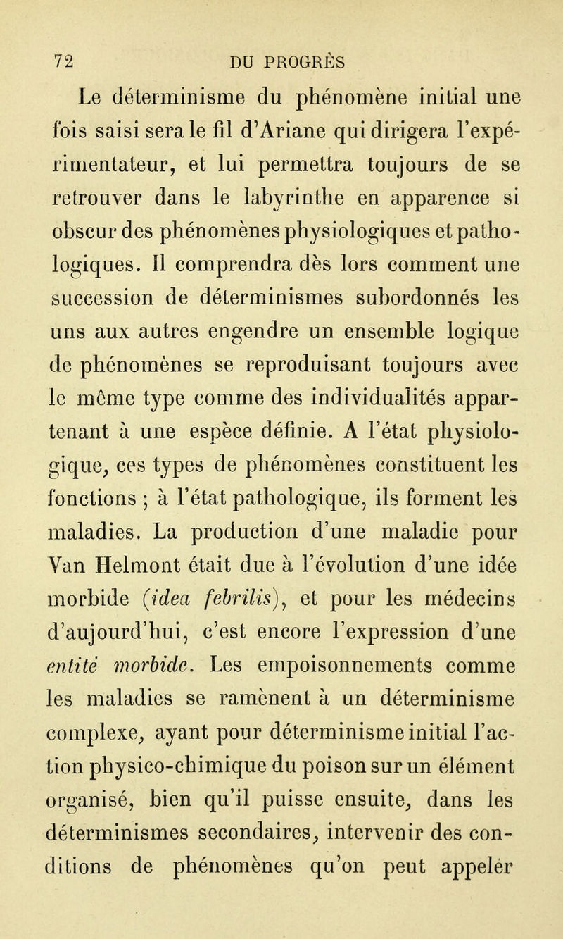Le déterminisme du phénomène initial une fois saisi sera le fil d'Ariane qui dirigera Texpé- rimentateur, et lui permettra toujours de se retrouver dans le labyrinthe en apparence si obscur des phénomènes physiologiques et patho- logiques. 11 comprendra dès lors comment une succession de déterminismes subordonnés les uns aux autres engendre un ensemble logique de phénomènes se reproduisant toujours avec le même type comme des individualités appar- tenant à une espèce définie. A l'état physiolo- gique^ ces types de phénomènes constituent les fonctions ; à l'état pathologique, ils forment les maladies. La production d'une maladie pour Van Helmont était due à l'évolution d'une idée morbide (Jdea febrilis)^ et pour les médecins d'aujourd'hui, c'est encore l'expression d'une entité morbide. Les empoisonnements comme les maladies se ramènent à un déterminisme complexe^ ayant pour déterminisme initial l'ac- tion physico-chimique du poison sur un élément organisé, bien qu'il puisse ensuite^ dans les déterminismes secondaires^ intervenir des con- ditions de phénomènes qu'on peut appeler