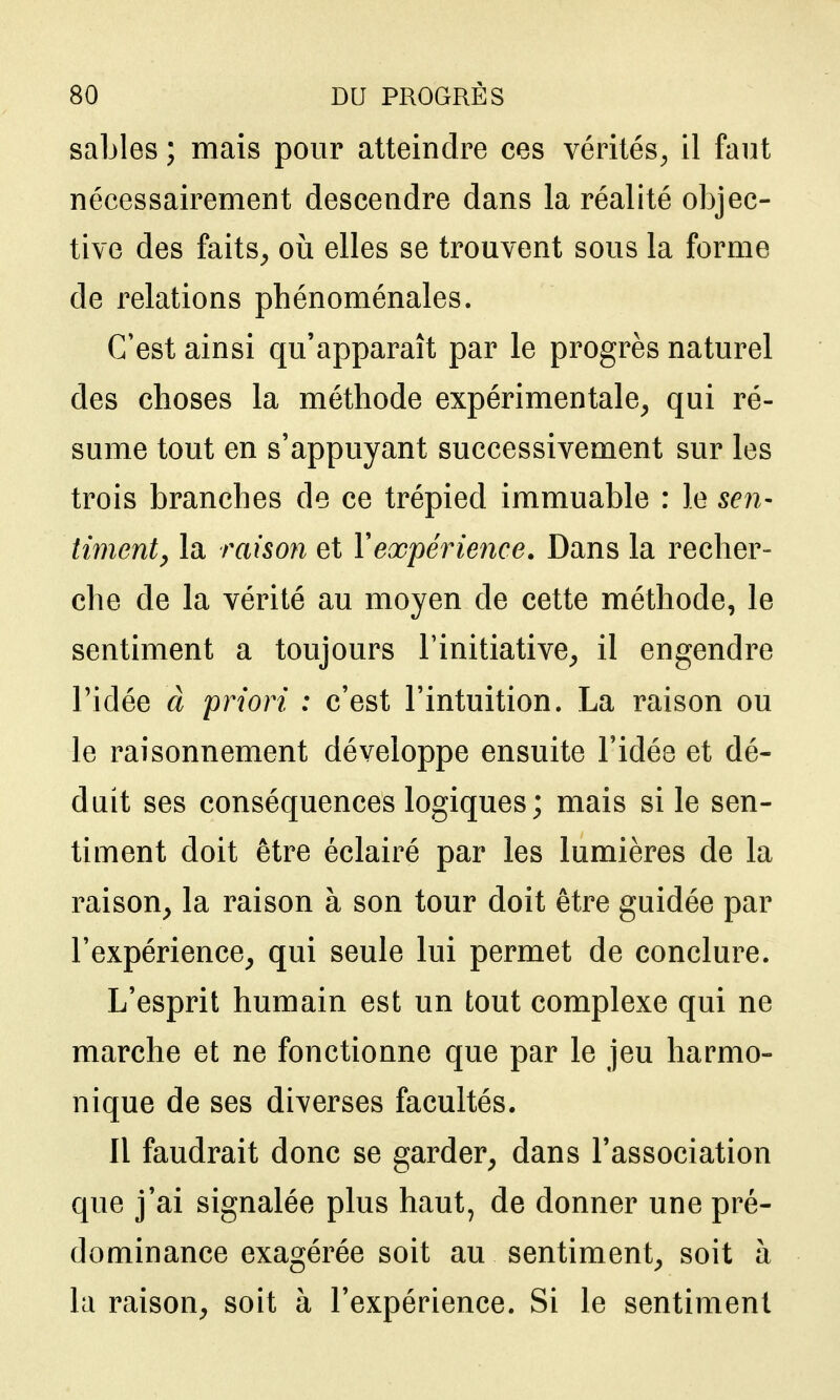 sables ; mais pour atteindre ces vérités^, il faut nécessairement descendre dans la réalité objec- tive des faits^ où elles se trouvent sous la forme de relations phénoménales. C'est ainsi qu'apparaît par le progrès naturel des choses la méthode expérimentale^ qui ré- sume tout en s'appuyant successivement sur les trois branches de ce trépied immuable : le sen- timenty la raison et Y expérience. Dans la recher- che de la vérité au moyen de cette méthode, le sentiment a toujours l'initiative^ il engendre ridée à priori : c'est l'intuition. La raison ou le raisonnement développe ensuite l'idée et dé- duit ses conséquences logiques; mais si le sen- timent doit être éclairé par les lumières de la raison^ la raison à son tour doit être guidée par l'expérience, qui seule lui permet de conclure. L'esprit humain est un tout complexe qui ne marche et ne fonctionne que par le jeu harmo- nique de ses diverses facultés. Il faudrait donc se garder, dans l'association que j'ai signalée plus haut, de donner une pré- dominance exagérée soit au sentiment, soit à la raison, soit à l'expérience. Si le sentiment