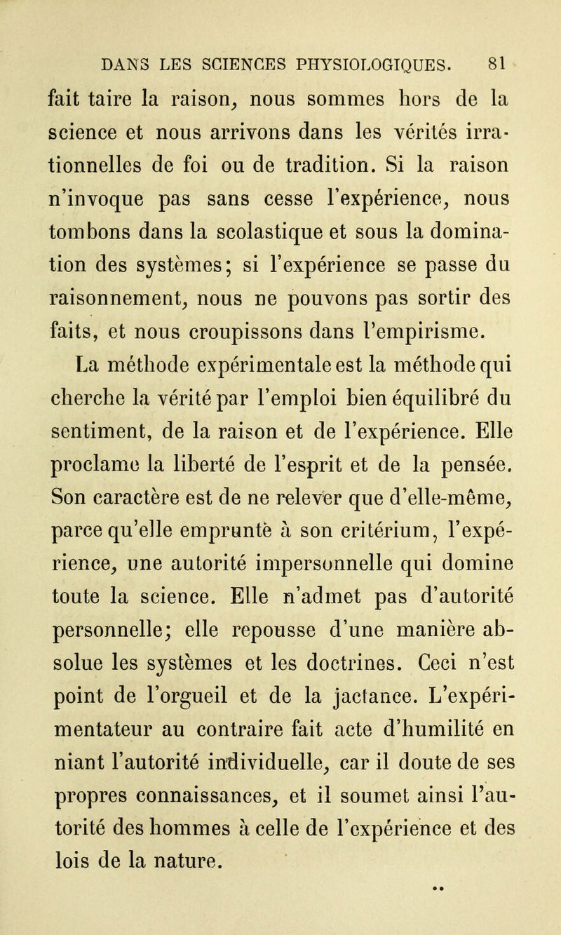 fait taire la raison^ nous sommes hors de la science et nous arrivons dans les vérités irra- tionnelles de foi ou de tradition. Si la raison n'invoque pas sans cesse l'expérience^ nous tombons dans la scolastique et sous la domina- tion des systèmes; si l'expérience se passe du raisonnement^ nous ne pouvons pas sortir des faits, et nous croupissons dans l'empirisme. La méthode expérimentale est la méthode qui cherche la vérité par l'emploi bien équilibré du sentiment, de la raison et de l'expérience. Elle proclame la liberté de l'esprit et de la pensée. Son caractère est de ne relever que d'elle-même^ parce qu'elle emprunte à son critérium, l'expé- rience, une autorité impersonnelle qui domine toute la science. Elle n'admet pas d'autorité personnelle; elle repousse d'une manière ab- solue les systèmes et les doctrines. Ceci n'est point de l'orgueil et de la jaclance. L'expéri- mentateur au contraire fait acte d'humilité en niant l'autorité individuelle, car il doute de ses propres connaissances, et il soumet ainsi l'au- torité des hommes à celle de l'expérience et des lois de la nature.