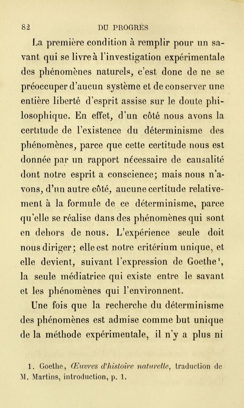 La première condition à remplir pour un sa- vant qui se livre à l'investigation expérimentale des phénomènes naturels^ c'est donc de ne se préoccuper d'aucun système et de conserver une entière liberté d'esprit assise sur le doute phi- losophique. En effet, d'un côté nous avons la certitude de l'existence du déterminisme des phénomènes, parce que cette certitude nous est donnée par un rapport nécessaire de causalité dont notre esprit a conscience; mais nous n'a- vons, d'un autre côté, aucune certitude relative- ment à la formule de ce déterminisme, parce qu'elle se réalise dans des phénomènes qui sont en dehors de nous. L'expérience seule doit nous diriger; elle est notre critérium unique, et elle devient, suivant l'expression de Goethe \ la seule médiatrice qui existe entre le savant et les phénomènes qui l'environnent. Une fois que la recherche du déterminisme des phénomènes est admise comme but unique de la méthode expérimentale, il n'y a plus ni 1. Goethe, Œuvres d'histoire naturelle, traduction de M. Martins, introduction, p. 1.