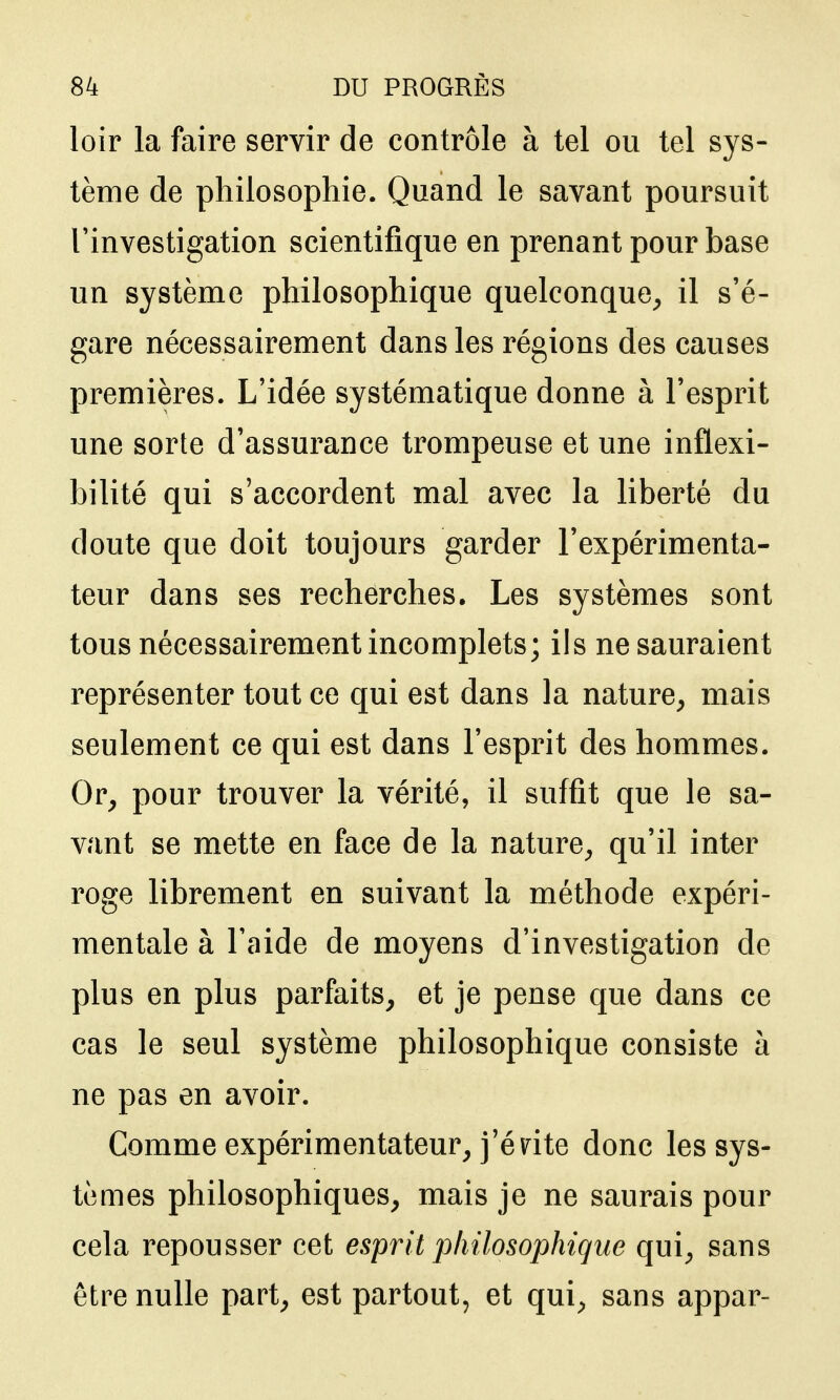 loir la faire servir de contrôle à tel ou tel sys- tème de philosophie. Quand le savant poursuit l'investigation scientifique en prenant pour base un système philosophique quelconque^ il s'é- gare nécessairement dans les régions des causes premières. L'idée systématique donne à l'esprit une sorte d'assurance trompeuse et une inflexi- bilité qui s'accordent mal avec la liberté du doute que doit toujours garder l'expérimenta- teur dans ses recherches. Les systèmes sont tous nécessairement incomplets; ils ne sauraient représenter tout ce qui est dans la nature^ mais seulement ce qui est dans l'esprit des hommes. Or, pour trouver la vérité, il suffit que le sa- vant se mette en face de la nature, qu'il inter roge librement en suivant la méthode expéri- mentale à l'aide de moyens d'investigation de plus en plus parfaits, et je pense que dans ce cas le seul système philosophique consiste à ne pas en avoir. Comme expérimentateur, j'énte donc les sys- tèmes philosophiques, mais je ne saurais pour cela repousser cet esprit philosophique qui, sans être nulle part, est partout, et qui, sans appar-