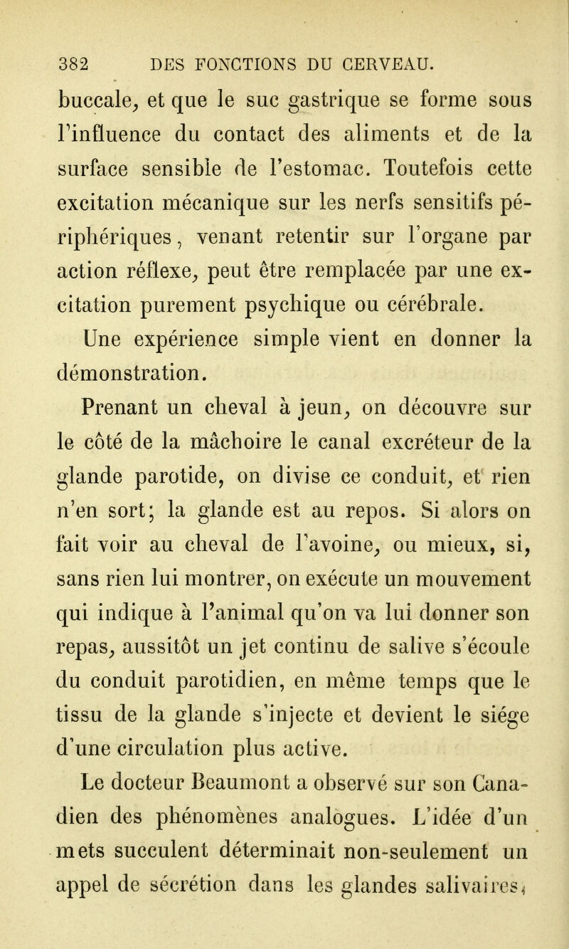 buccale^ et que le suc gastrique se forme sous rinftuence du contact des aliments et de la surface sensible de Testomac. Toutefois cette excitation mécanique sur les nerfs sensitifs pé- riphériques , venant retentir sur l'organe par action réflexe^ peut être remplacée par une ex- citation purement psychique ou cérébrale. Une expérience simple vient en donner la démonstration. Prenant un cheval à jeun^ on découvre sur le côté de la mâchoire le canal excréteur de la glande parotide, on divise ce conduit^ et rien n'en sort; la glande est au repos. Si alors on fait voir au cheval de Tavoine^ ou mieux, si, sans rien lui montrer, on exécute un mouvement qui indique à l'animal qu'on va lui donner son repas^ aussitôt un jet continu de salive s'écoule du conduit parotidien, en même temps que le tissu de la glande s'injecte et devient le siège d'une circulation plus active. Le docteur Beaumont a observé sur son Cana- dien des phénomènes analogues. L'idée d'un mets succulent déterminait non-seulement un appel de sécrétion dans les glandes salivaires^