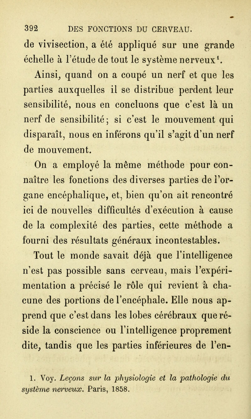 de vivisection, a été appliqué sur une grande échelle à l'étude de tout le système nerveux^ Ainsi^ quand on a coupé un nerf et que les parties auxquelles il se distribue perdent leur sensibilité, nous en concluons que c'est là un nerf de sensibilité; si c'est le mouvement qui disparaît, nous en inférons qu'il s'agit d'un nerf de mouvement. On a employé la même méthode pour con- naître les fonctions des diverses parties deTor- gane encéphalique, et, bien qu'on ait rencontré ici de nouvelles difficultés d'exécution à cause de la complexité des parties, cette méthode a fourni des résultats généraux incontestables. Tout le monde savait déjà que l'intelligence n'est pas possible sans cerveau, mais l'expéri- mentation a précisé le rôle qui revient à cha- cune des portions de l'encéphale. Elle nous ap- prend que c'est dans les lobes cérébraux que ré- side la conscience ou l'intelligence proprement dite^ tandis que les parties inférieures de Ten- 1. Voy. Leçons sur la physiologie et la pathologie du système nerveux, Paris, 1858.
