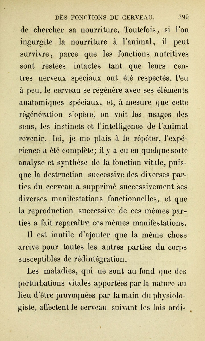 de chercher sa nourriture. Toutefois^ si l'on ingurgite la nourriture à Fanimal, il peut survivre, parce que les fonctions nutritives sont restées intactes tant que leurs cen- tres nerveux spéciaux ont été respectés. Peu à peu^ le cerveau se régénère avec ses éléments anatomiques spéciaux, et^ à mesure que cette régénération s'opère^ on voit les usages des sens, les instincts et l'intelligence de Fanimal revenir. Ici, je me plais à le répéter, l'expé- rience a été complète; il y a eu en quelque sorte analyse et synthèse de la fonction vitale^ puis- que la destruction successive des diverses par- ties du cerveau a supprimé successivement ses diverses manifestations fonctionnelles, et que la reproduction successive de ces mêmes par- ties a fait reparaître ces mêmes manifestations. Il est inutile d'ajouter que la même chose arrive pour toutes les autres parties du corps susceptibles de rédintégration. Les maladies, qui ne sont au fond que des perturbations vitales apportées par la nature au lieu d'être provoquées par la main du physiolo- giste, affectent le cerveau suivant les lois ordi-