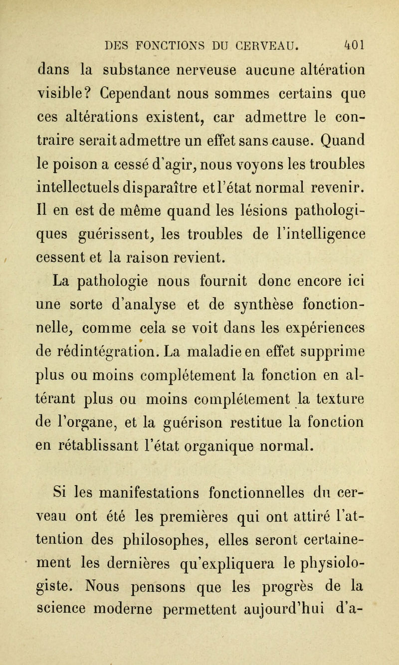 dans la substance nerveuse aucune altération visible? Cependant nous sommes certains que ces altérations existent, car admettre le con- traire serait admettre un effet sans cause. Quand le poison a cessé d'agir^ nous voyons les troubles intellectuels disparaître et l'état normal revenir. Il en est de même quand les lésions pathologi- ques guérissent, les troubles de l'intelligence cessent et la raison revient. La pathologie nous fournit donc encore ici une sorte d'analyse et de synthèse fonction- nelle, comme cela se voit dans les expériences de rédintégration. La maladie en effet supprime plus ou moins complètement la fonction en al- térant plus ou moins complètement la texture de Torgane, et la guérison restitue la fonction en rétablissant l'état organique normal. Si les manifestations fonctionnelles du cer- veau ont été les premières qui ont attiré l'at- tention des philosophes, elles seront certaine- ment les dernières qu'expliquera le physiolo- giste. Nous pensons que les progrès de la science moderne permettent aujourd'hui d'à-