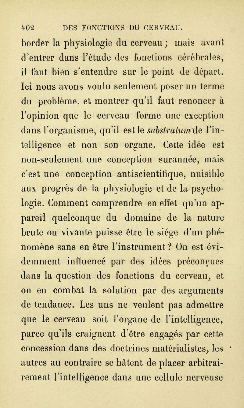 border la physiologie du cerveau ; mais avant d'entrer dans Fétude des fonctions cérébrales, il faut bien s'entendre sur le point de départ. Ici nous avons voulu seulement poser un terme du problème, et montrer qu'il faut renoncer à l'opinion que le cerveau forme une exception dans l'organisme, qu'il estle substratiimde l'in- telligence et non son organe. Cette idée est non-seulement une conception surannée^ mais c'est une conception antiscientifique, nuisible aux progrès de la physiologie et de la psycho- logie. Comment comprendre en effet qu'un ap- pareil quelconque du domaine de la nature brute ou vivante puisse être le siège d'un phé- nomène sans en être l'instrument? On est évi- demment influencé par des idées préconçues dans la question des fonctions du cerveau, et on en combat la solution par des arguments de tendance. Les uns ne veulent pas admettre que le cerveau soit l'organe de l'intelligence, parce qu'ils craignent d'être engagés par cette concession dans des doctrines matérialistes, les autres au contraire se hâtent de placer arbitrai- rement rintelligence dans une cellule nerveuse