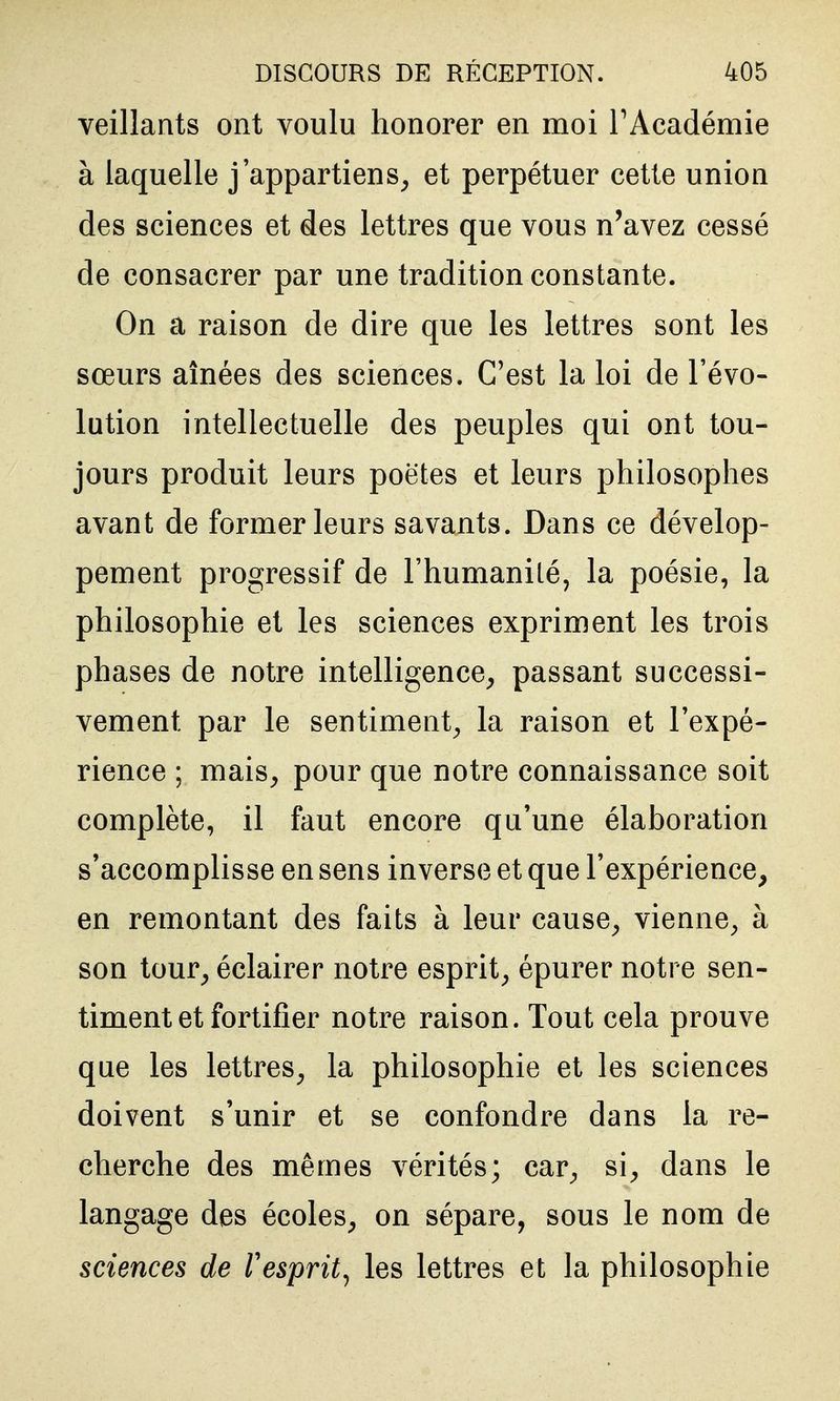 veillants ont voulu honorer en moi TAcadémie à laquelle j'appartiens^ et perpétuer cette union des sciences et des lettres que vous n'avez cessé de consacrer par une tradition constante. On a raison de dire que les lettres sont les sœurs aînées des sciences. C'est la loi de l'évo- lution intellectuelle des peuples qui ont tou- jours produit leurs poètes et leurs philosophes avant de former leurs savants. Dans ce dévelop- pement progressif de l'humanité, la poésie, la philosophie et les sciences expriment les trois phases de notre intelligence^ passant successi- vement par le sentiment^ la raison et l'expé- rience ; mais^ pour que notre connaissance soit complète, il faut encore qu'une élaboration s'accomplisse en sens inverse et que l'expérience, en remontant des faits à leur cause^ vienne^ à son tour, éclairer notre esprit, épurer notre sen- timent et fortifier notre raison. Tout cela prouve que les lettres, la philosophie et les sciences doivent s'unir et se confondre dans la re- cherche des mêmes vérités; car, si, dans le langage des écoles, on sépare, sous le nom de sciences de Vesprit^ les lettres et la philosophie