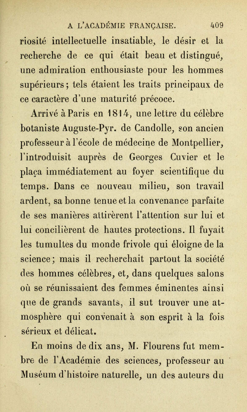 riosité intellectuelle insatiable, le désir et la recherche de ce qui était beau et distingué^ une admiration enthousiaste pour les hommes supérieurs; tels étaient les traits principaux de ce caractère d'une maturité précoce. Arrivé à Paris en 1814, une lettre du célèbre botaniste Auguste-Pyr. de Candolle^ son ancien professeur à l'école de médecine de Montpellier^ l'introduisit auprès de Georges Cuvier et le plaça immédiatement au foyer scientifique du temps. Dans ce nouveau milieu^ son travail ardent, sa bonne tenue et la convenance parfaite de ses manières attirèrent l'attention sur lui et lui concilièrent de hautes protections. Il fuyait les tumultes du monde frivole qui éloigne de la science; mais il recherchait partout la société des hommes célèbres, et, dans quelques salons Oli se réunissaient des femmes éminentes ainsi que de grands savants, il sut trouver une at- mosphère qui convenait à son esprit à la fois sérieux et délicat. En moins de dix ans, M. Flourens fut mem- bre de l'Académie des sciences, professeur au Muséum d'histoire naturelle, un des auteurs du