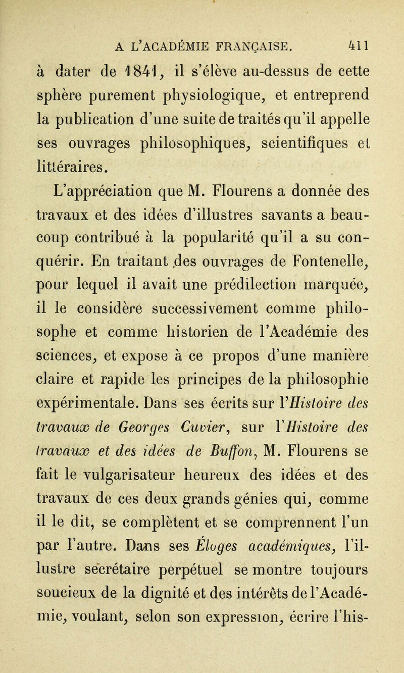 à dater de 1841^ il s'élève au-dessus de cette sphère purement physiologique, et entreprend la publication d'une suite de traités qu'il appelle ses ouvrages philosophiques, scientifiques et littéraires. L'appréciation que M. Flourens a donnée des travaux et des idées d'illustres savants a beau- coup contribué à la popularité qu'il a su con- quérir. En traitant .des ouvrages de Fontenelle, pour lequel il avait une prédilection marquée, il le considère successivement comme philo- sophe et comme historien de l'Académie des sciences, et expose à ce propos d'une manière claire et rapide les principes de la philosophie expérimentale. Dans ses écrits sur VHistoire des travaux de Georges Cuvier^ sur VHistoire des travaux et des idées de Buffon^ M. Flourens se fait le vulgarisateur heureux des idées et des travaux de ces deux grands génies qui, comme il le dit, se complètent et se comprennent l'un par l'autre. Dans ses Eloges académiques^ l'il- lustre secrétaire perpétuel se montre toujours soucieux de la dignité et des intérêts de l'Acadé- mie, voulant, selon son expression, écrire l'his-