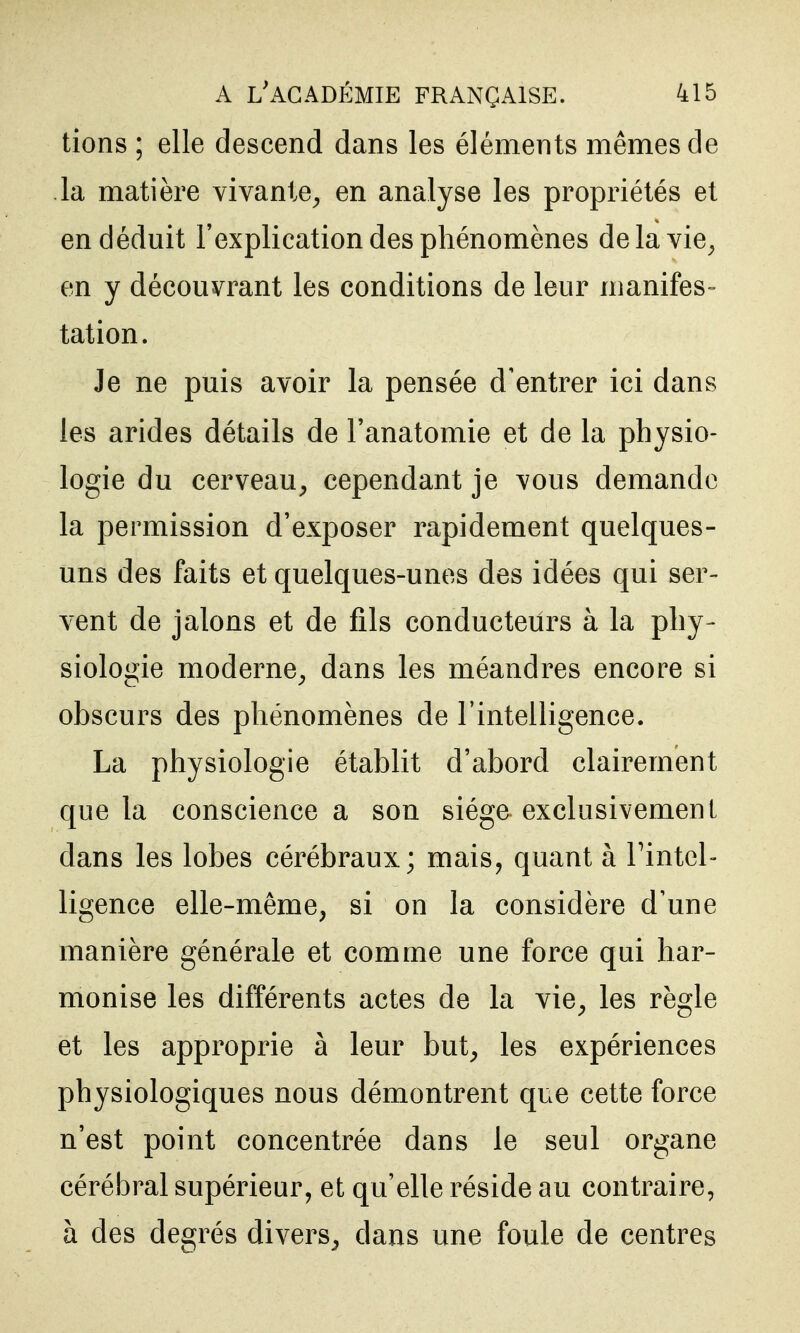 tions ; elle descend dans les éléments mêmes de la matière vivante^ en analyse les propriétés et en déduit l'explication des phénomènes delavie^ en y découvrant les conditions de leur nianifes- tation. Je ne puis avoir la pensée d'entrer ici dans les arides détails de l'anatomie et de la physio- logie du cerveau^ cependant je vous demande la permission d'exposer rapidement quelques- uns des faits et quelques-unes des idées qui ser- vent de jalons et de fils conducteurs à la phy- siologie moderne^ dans les méandres encore si obscurs des phénomènes de l'intelligence. La physiologie établit d'abord clairement que la conscience a son siège exclusivement dans les lobes cérébraux; mais, quant à Tintel- ligence elle-même, si on la considère d'une manière générale et comme une force qui har- monise les différents actes de la vie^ les règle et les approprie à leur but^ les expériences physiologiques nous démontrent que cette force n'est point concentrée dans le seul organe cérébral supérieur, et qu'elle réside au contraire, à des degrés divers^ dans une foule de centres