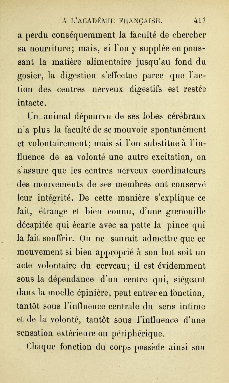 a perdu conséqiiemment la faculté de chercher sa nourriture; mais, si l'on y supplée en pous- sant la matière alimentaire jusqu'au fond du gosier^ la digestion s'effectue parce que l'ac- tion des centres nerveux digestifs est restée intacte. Un. animal dépourvu de ses lobes cérébraux n'a plus la faculté de se mouvoir spontanément et volontairement; mais si l'on substitue à l'in- fluence de sa volonté une autre excitation^ on s'assure que les centres nerveux coordinateurs des mouvements de ses membres ont conservé leur intégrité. De cette manière s'explique ce fait^ étrange et bien connu, d'une grenouille décapitée qui écarte avec sa patte la pince qui la fait souffrir. On ne saurait admettre que ce mouvement si bien approprié à son but soit un acte volontaire du cerveau; il est évidemment sous la dépendance d'un centre qui, siégeant dans la moelle épinière^ peut entrer en fonction^ tantôt sous l'influence centrale du sens intime et de la volonté^ tantôt sous l'influence d'une sensation extérieure ou périphérique. Chaque fonction du corps possède ainsi son
