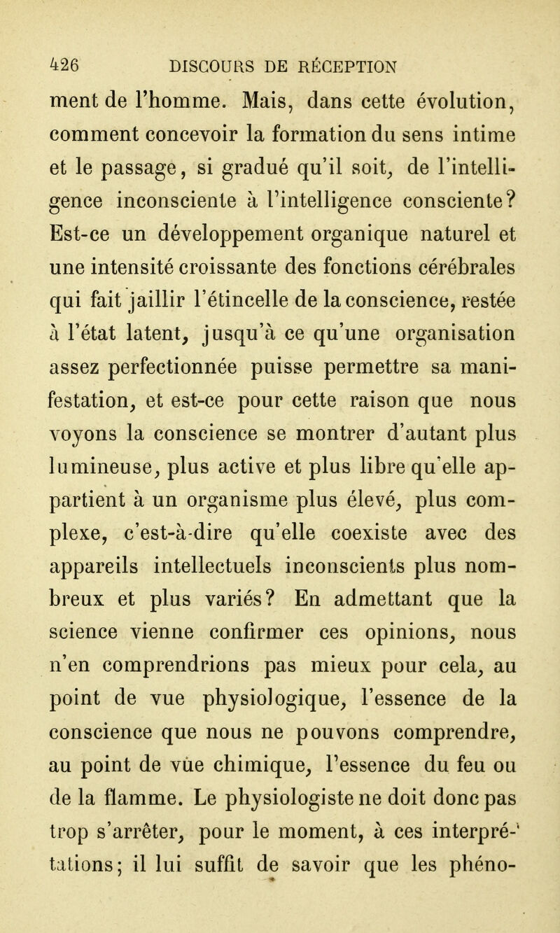 ment de l'homme. Mais, dans cette évolution, comment concevoir la formation du sens intime et le passage, si gradué qu'il soit^ de l'intelli- gence inconsciente à Tintelligence consciente? Est-ce un développement organique naturel et une intensité croissante des fonctions cérébrales qui fait jaillir l'étincelle de la conscience, restée a l'état latent, jusqu'à ce qu'une organisation assez perfectionnée puisse permettre sa mani- festation, et est-ce pour cette raison que nous voyons la conscience se montrer d'autant plus lumineuse, plus active et plus libre qu'elle ap- partient à un organisme plus élevé, plus com- plexe, c'est-à-dire qu'elle coexiste avec des appareils intellectuels inconscients plus nom- breux et plus variés? En admettant que la science vienne confirmer ces opinions, nous n'en comprendrions pas mieux pour cela, au point de vue physiologique, l'essence de la conscience que nous ne pouvons comprendre, au point de vue chimique, l'essence du feu ou de la flamme. Le physiologiste ne doit donc pas trop s'arrêter, pour le moment, à ces interpré- tations; il lui suffit de savoir que les phéno-